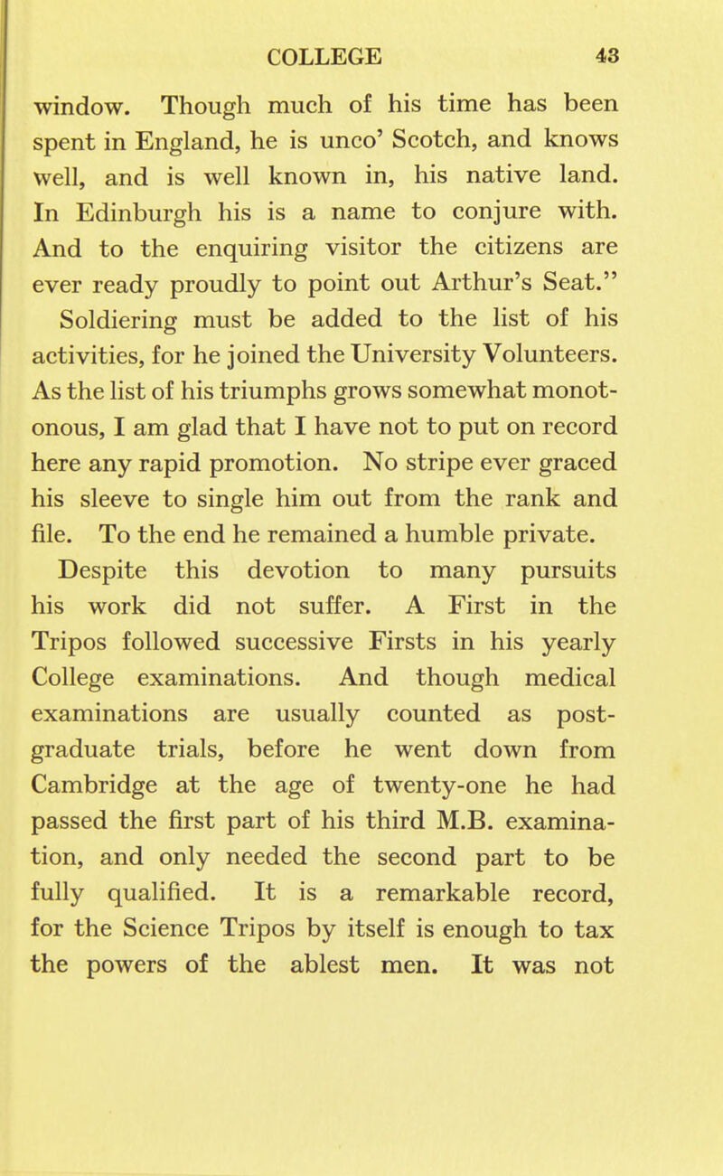 window. Though much of his time has been spent in England, he is unco' Scotch, and knows well, and is well known in, his native land. In Edinburgh his is a name to conjure with. And to the enquiring visitor the citizens are ever ready proudly to point out Arthur's Seat. Soldiering must be added to the list of his activities, for he joined the University Volunteers. As the list of his triumphs grows somewhat monot- onous, I am glad that I have not to put on record here any rapid promotion. No stripe ever graced his sleeve to single him out from the rank and file. To the end he remained a humble private. Despite this devotion to many pursuits his work did not suffer. A First in the Tripos followed successive Firsts in his yearly College examinations. And though medical examinations are usually counted as post- graduate trials, before he went down from Cambridge at the age of twenty-one he had passed the first part of his third M.B. examina- tion, and only needed the second part to be fully qualified. It is a remarkable record, for the Science Tripos by itself is enough to tax the powers of the ablest men. It was not