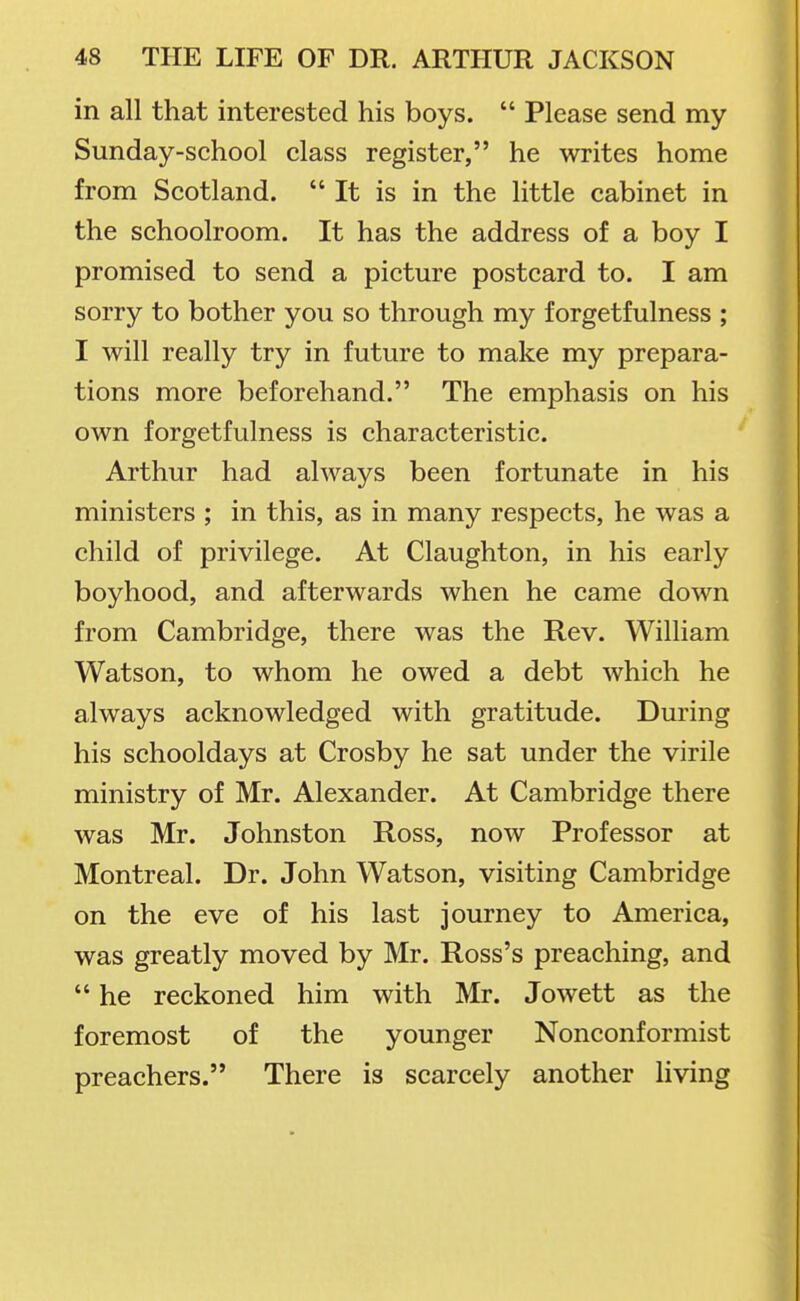 in all that interested his boys.  Please send my Sunday-school class register, he writes home from Scotland.  It is in the little cabinet in the schoolroom. It has the address of a boy I promised to send a picture postcard to. I am sorry to bother you so through my forgetfulness ; I will really try in future to make my prepara- tions more beforehand. The emphasis on his own forgetfulness is characteristic. Arthur had always been fortunate in his ministers ; in this, as in many respects, he was a child of privilege. At Claughton, in his early boyhood, and afterwards when he came down from Cambridge, there was the Rev. William Watson, to whom he owed a debt which he always acknowledged with gratitude. During his schooldays at Crosby he sat under the virile ministry of Mr. Alexander. At Cambridge there was Mr. Johnston Ross, now Professor at Montreal. Dr. John Watson, visiting Cambridge on the eve of his last journey to America, was greatly moved by Mr. Ross's preaching, and  he reckoned him with Mr. Jowett as the foremost of the younger Nonconformist preachers. There is scarcely another living