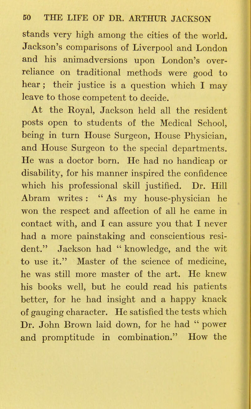 stands very high among the cities of the world. Jackson's comparisons of Liverpool and London and his animadversions upon London's over- reliance on traditional methods were good to hear ; their justice is a question which I may leave to those competent to decide. At the Royal, Jackson held all the resident posts open to students of the Medical School, being in turn House Surgeon, House Physician, and House Surgeon to the special departments. He was a doctor born. He had no handicap or disability, for his manner inspired the confidence which his professional skill justified. Dr. Hill Abram writes:  As my house-physician he won the respect and affection of all he came in contact with, and I can assure you that I never had a more painstaking and conscientious resi- dent. Jackson had  knowledge, and the wit to use it. Master of the science of medicine, he was still more master of the art. He knew his books well, but he could read his patients better, for he had insight and a happy knack of gauging character. He satisfied the tests which Dr. John Brown laid down, for he had  power and promptitude in combination. How the