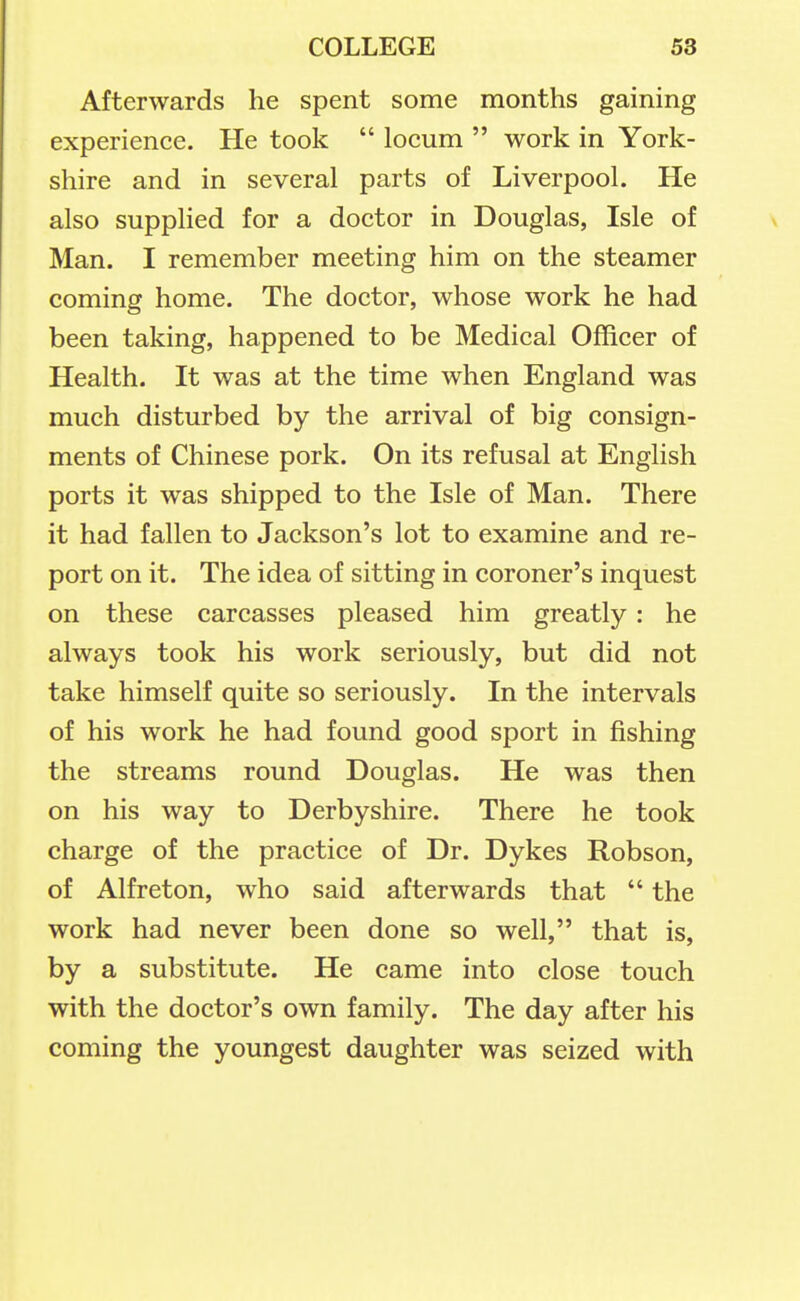 Afterwards he spent some months gaining experience. He took  locum  work in York- shire and in several parts of Liverpool. He also supplied for a doctor in Douglas, Isle of Man. I remember meeting him on the steamer coming home. The doctor, whose work he had been taking, happened to be Medical Officer of Health. It was at the time when England was much disturbed by the arrival of big consign- ments of Chinese pork. On its refusal at English ports it was shipped to the Isle of Man. There it had fallen to Jackson's lot to examine and re- port on it. The idea of sitting in coroner's inquest on these carcasses pleased him greatly: he always took his work seriously, but did not take himself quite so seriously. In the intervals of his work he had found good sport in fishing the streams round Douglas. He was then on his way to Derbyshire. There he took charge of the practice of Dr. Dykes Robson, of Alfreton, who said afterwards that  the work had never been done so well, that is, by a substitute. He came into close touch with the doctor's own family. The day after his coming the youngest daughter was seized with