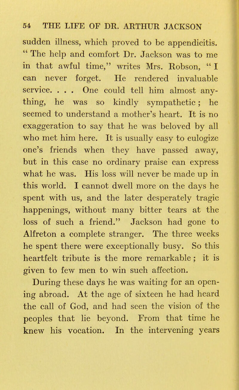 sudden illness, which proved to be appendicitis.  The help and comfort Dr. Jackson was to me in that awful time, writes Mrs. Robson,  I can never forget. He rendered invaluable service. . . . One could tell him almost any- thing, he was so kindly sympathetic; he seemed to understand a mother's heart. It is no exaggeration to say that he was beloved by all who met him here. It is usually easy to eulogize one's friends when they have passed away, but in this case no ordinary praise can express what he was. His loss will never be made up in this world. I cannot dwell more on the days he spent with us, and the later desperately tragic happenings, without many bitter tears at the loss of such a friend. Jackson had gone to Alfreton a complete stranger. The three weeks he spent there were exceptionally busy. So this heartfelt tribute is the more remarkable; it is given to few men to win such affection. During these days he was waiting for an open- ing abroad. At the age of sixteen he had heard the call of God, and had seen the vision of the peoples that lie beyond. From that time he knew his vocation. In the intervening years