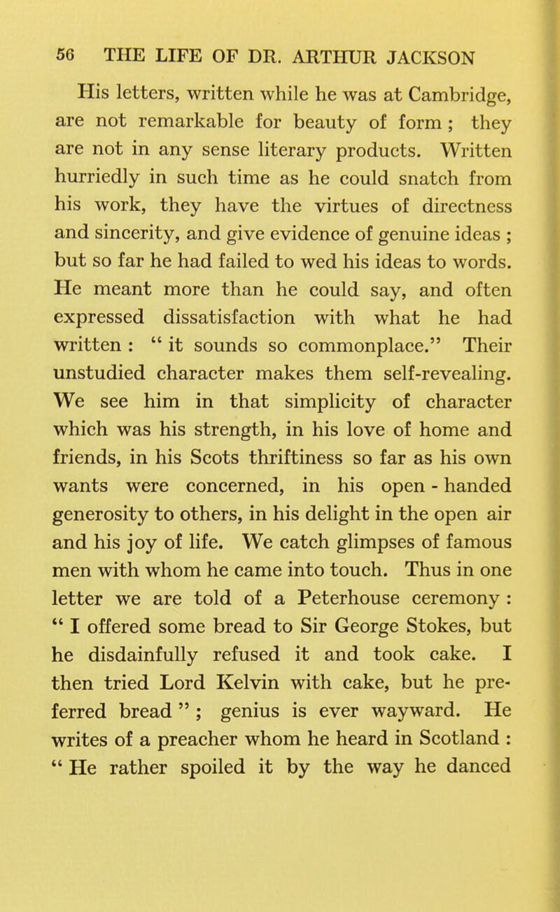 His letters, written while he was at Cambridge, are not remarkable for beauty of form ; they are not in any sense literary products. Written hurriedly in such time as he could snatch from his work, they have the virtues of directness and sincerity, and give evidence of genuine ideas ; but so far he had failed to wed his ideas to words. He meant more than he could say, and often expressed dissatisfaction with what he had written :  it sounds so commonplace. Their unstudied character makes them self-revealing. We see him in that simplicity of character which was his strength, in his love of home and friends, in his Scots thriftiness so far as his own wants were concerned, in his open - handed generosity to others, in his delight in the open air and his joy of life. We catch glimpses of famous men with whom he came into touch. Thus in one letter we are told of a Peterhouse ceremony:  I offered some bread to Sir George Stokes, but he disdainfully refused it and took cake. I then tried Lord Kelvin with cake, but he pre- ferred bread  ; genius is ever wayward. He writes of a preacher whom he heard in Scotland :  He rather spoiled it by the way he danced