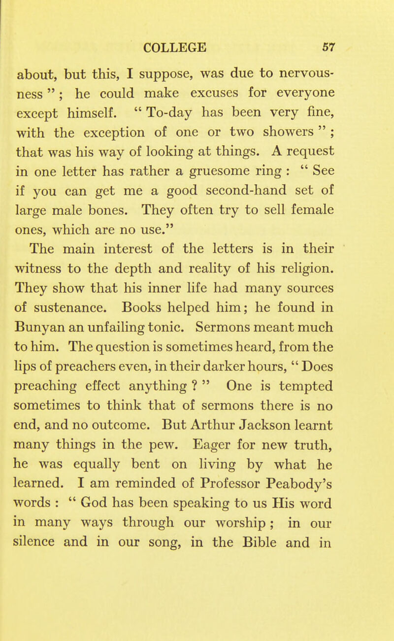 about, but this, I suppose, was due to nervous- ness ; he could make excuses for everyone except himself.  To-day has been very fine, with the exception of one or two showers  ; that was his way of looking at things. A request in one letter has rather a gruesome ring : See if you can get me a good second-hand set of large male bones. They often try to sell female ones, which are no use. The main interest of the letters is in their witness to the depth and reality of his religion. They show that his inner life had many sources of sustenance. Books helped him; he found in Bunyan an unfailing tonic. Sermons meant much to him. The question is sometimes heard, from the lips of preachers even, in their darker hours,  Does preaching effect anything ?  One is tempted sometimes to think that of sermons there is no end, and no outcome. But Arthur Jackson learnt many things in the pew. Eager for new truth, he was equally bent on living by what he learned. I am reminded of Professor Peabody's words :  God has been speaking to us His word in many ways through our worship ; in our silence and in our song, in the Bible and in