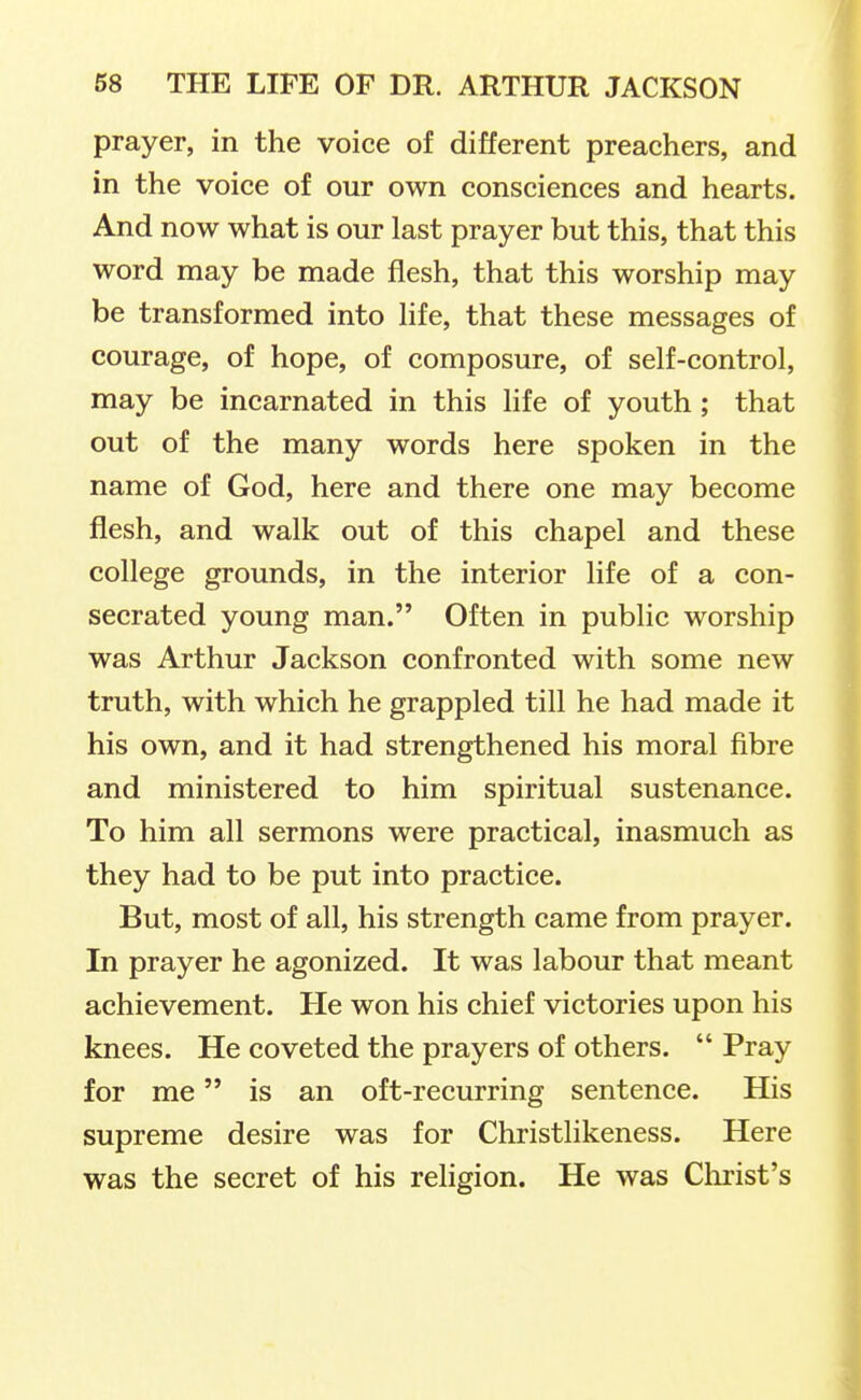 prayer, in the voice of different preachers, and in the voice of our own consciences and hearts. And now what is our last prayer but this, that this word may be made flesh, that this worship may be transformed into life, that these messages of courage, of hope, of composure, of self-control, may be incarnated in this life of youth; that out of the many words here spoken in the name of God, here and there one may become flesh, and walk out of this chapel and these college grounds, in the interior life of a con- secrated young man. Often in public worship was Arthur Jackson confronted with some new truth, with which he grappled till he had made it his own, and it had strengthened his moral fibre and ministered to him spiritual sustenance. To him all sermons were practical, inasmuch as they had to be put into practice. But, most of all, his strength came from prayer. In prayer he agonized. It was labour that meant achievement. He won his chief victories upon his knees. He coveted the prayers of others.  Pray for me is an oft-recurring sentence. His supreme desire was for Christlikeness. Here was the secret of his religion. He was Clirist's