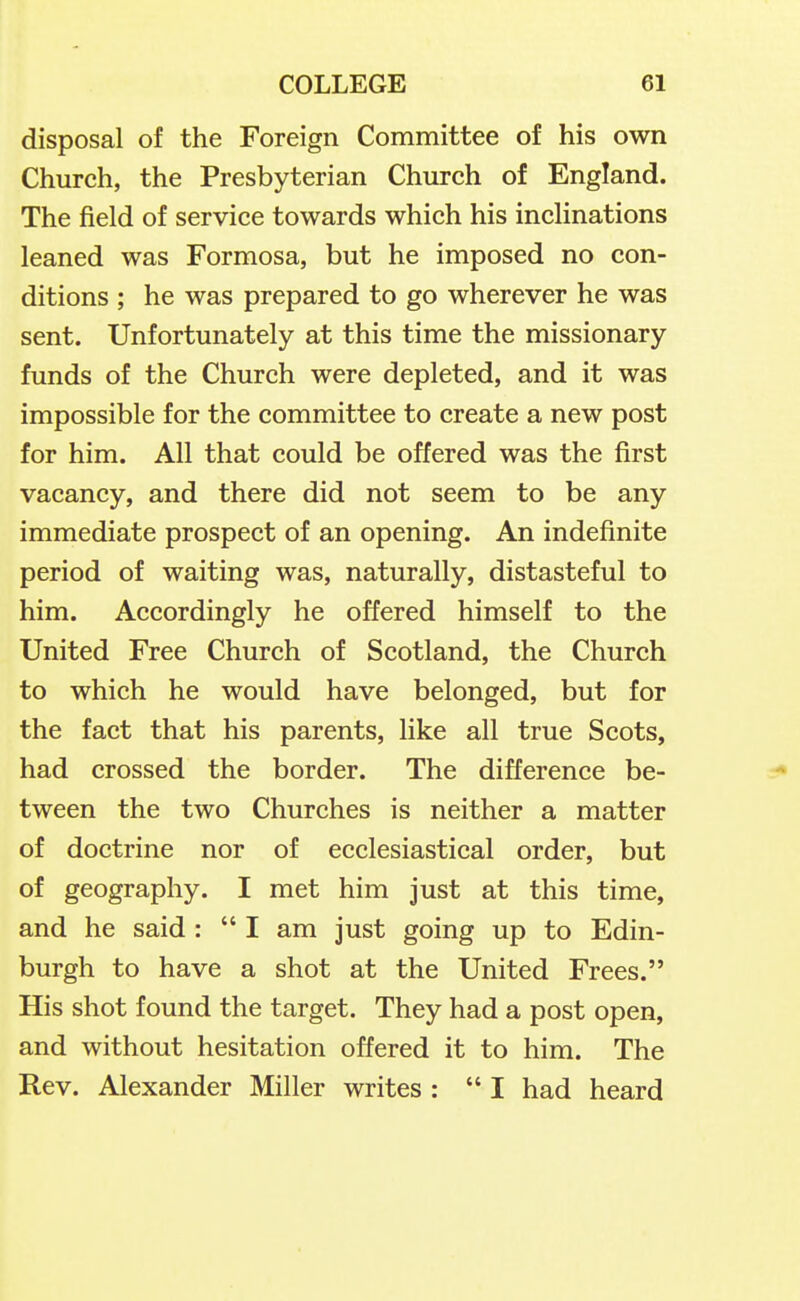 disposal of the Foreign Committee of his own Church, the Presbyterian Church of England. The field of service towards which his inclinations leaned was Formosa, but he imposed no con- ditions ; he was prepared to go wherever he was sent. Unfortunately at this time the missionary funds of the Church were depleted, and it was impossible for the committee to create a new post for him. All that could be offered was the first vacancy, and there did not seem to be any immediate prospect of an opening. An indefinite period of waiting was, naturally, distasteful to him. Accordingly he offered himself to the United Free Church of Scotland, the Church to which he would have belonged, but for the fact that his parents, like all true Scots, had crossed the border. The difference be- tween the two Churches is neither a matter of doctrine nor of ecclesiastical order, but of geography. I met him just at this time, and he said : I am just going up to Edin- burgh to have a shot at the United Frees. His shot found the target. They had a post open, and without hesitation offered it to him. The Rev. Alexander Miller writes : I had heard