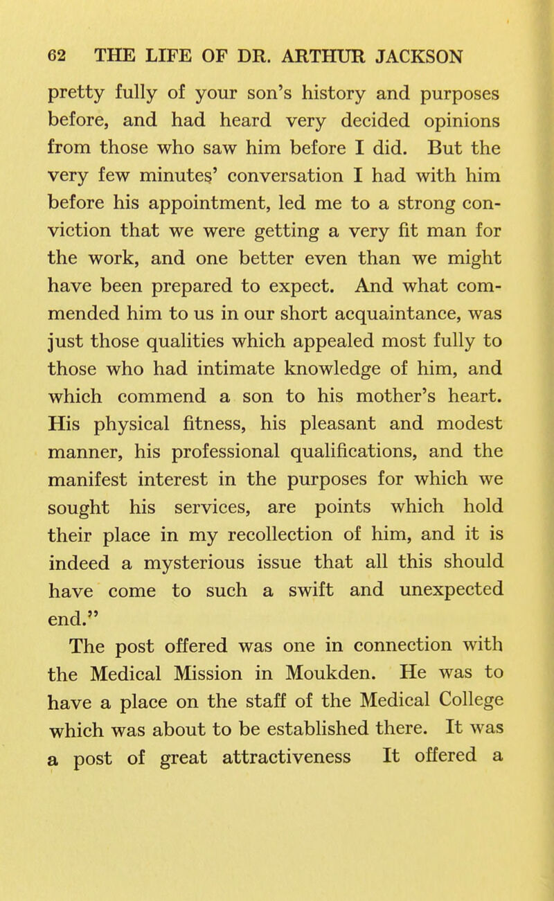 pretty fully of your son's history and purposes before, and had heard very decided opinions from those who saw him before I did. But the very few minutes' conversation I had with him before his appointment, led me to a strong con- viction that we were getting a very fit man for the work, and one better even than we might have been prepared to expect. And what com- mended him to us in our short acquaintance, was just those qualities which appealed most fully to those who had intimate knowledge of him, and which commend a son to his mother's heart. His physical fitness, his pleasant and modest manner, his professional qualifications, and the manifest interest in the purposes for which we sought his services, are points which hold their place in my recollection of him, and it is indeed a mysterious issue that all this should have come to such a swift and unexpected end. The post offered was one in connection with the Medical Mission in Moukden. He was to have a place on the staff of the Medical College which was about to be established there. It was a post of great attractiveness It offered a