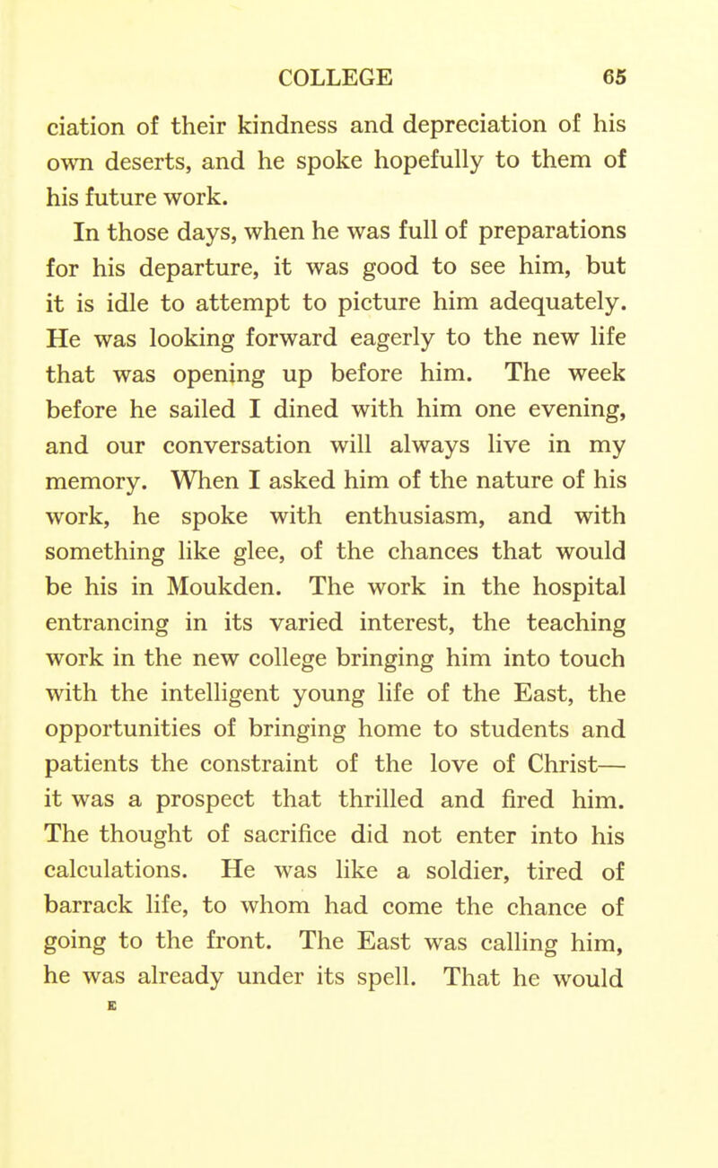 ciation of their kindness and depreciation of his own deserts, and he spoke hopefully to them of his future work. In those days, when he was full of preparations for his departure, it was good to see him, but it is idle to attempt to picture him adequately. He was looking forward eagerly to the new life that was opening up before him. The week before he sailed I dined with him one evening, and our conversation will always live in my memory. When I asked him of the nature of his work, he spoke with enthusiasm, and with something like glee, of the chances that would be his in Moukden. The work in the hospital entrancing in its varied interest, the teaching work in the new college bringing him into touch with the intelligent young life of the East, the opportunities of bringing home to students and patients the constraint of the love of Christ— it was a prospect that thrilled and fired him. The thought of sacrifice did not enter into his calculations. He was like a soldier, tired of barrack life, to whom had come the chance of going to the front. The East was calling him, he was already under its spell. That he would E