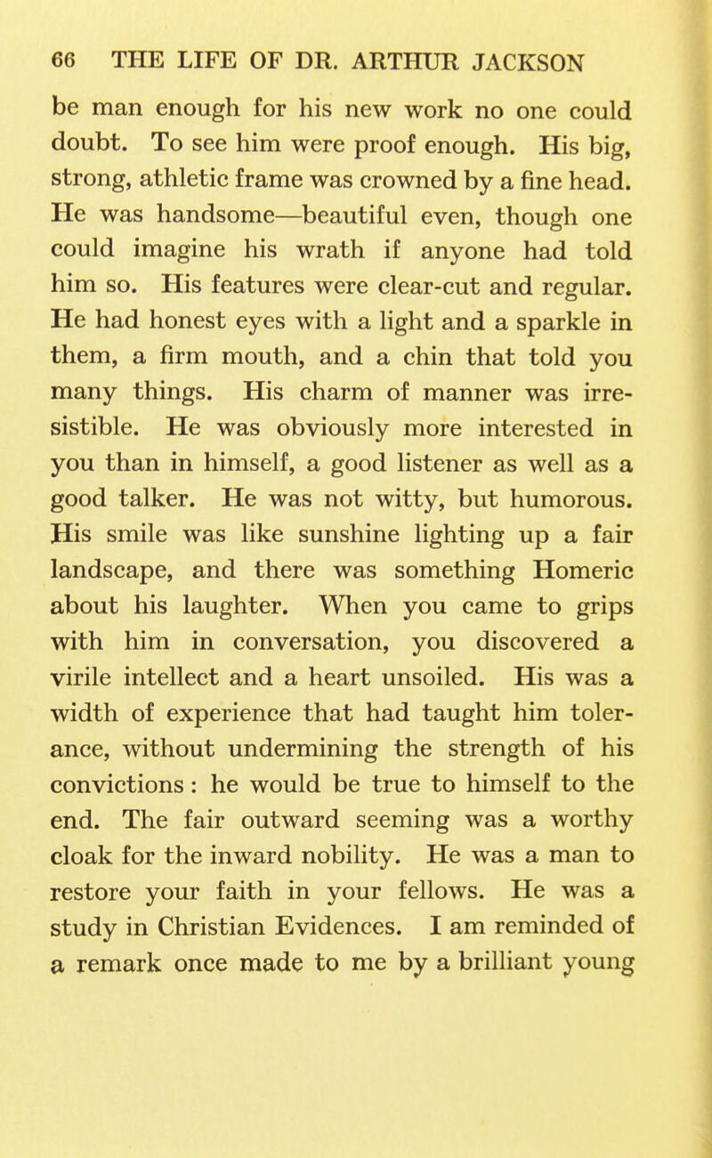 be man enough for his new work no one could doubt. To see him were proof enough. His big, strong, athletic frame was crowned by a fine head. He was handsome—beautiful even, though one could imagine his wrath if anyone had told him so. His features were clear-cut and regular. He had honest eyes with a light and a sparkle in them, a firm mouth, and a chin that told you many things. His charm of manner was irre- sistible. He was obviously more interested in you than in himself, a good listener as well as a good talker. He was not witty, but humorous. His smile was like sunshine lighting up a fair landscape, and there was something Homeric about his laughter. When you came to grips with him in conversation, you discovered a virile intellect and a heart unsoiled. His was a width of experience that had taught him toler- ance, without undermining the strength of his convictions: he would be true to himself to the end. The fair outward seeming was a worthy cloak for the inward nobility. He was a man to restore your faith in your fellows. He was a study in Christian Evidences. I am reminded of a remark once made to me by a brilliant young