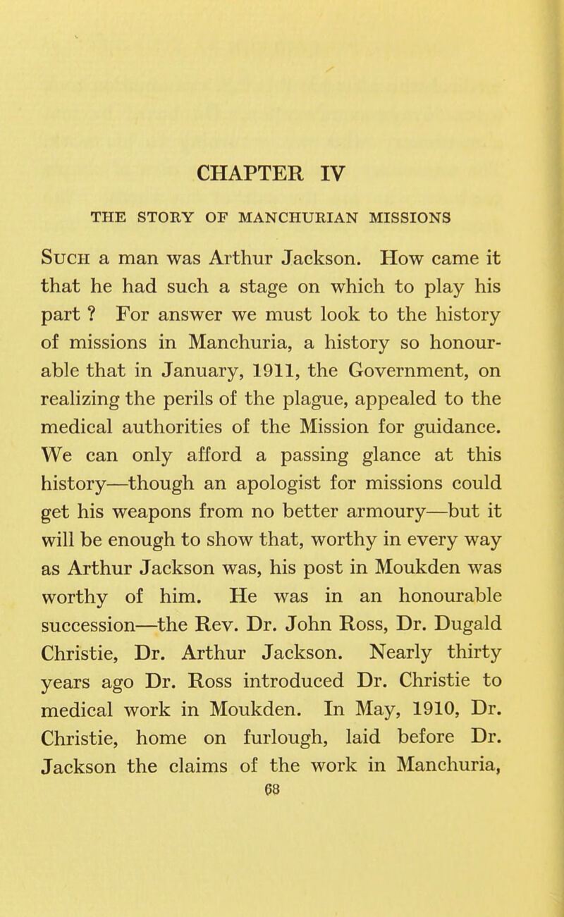 CHAPTER IV THE STORY OF MANCHURIAN MISSIONS Such a man was Arthur Jackson. How came it that he had such a stage on which to play his part ? For answer we must look to the history of missions in Manchuria, a history so honour- able that in January, 1911, the Government, on realizing the perils of the plague, appealed to the medical authorities of the Mission for guidance. We can only afford a passing glance at this history—though an apologist for missions could get his weapons from no better armoury—but it will be enough to show that, worthy in every way as Arthur Jackson was, his post in Moukden was worthy of him. He was in an honourable succession—the Rev. Dr. John Ross, Dr. Dugald Christie, Dr. Arthur Jackson. Nearly thirty years ago Dr. Ross introduced Dr. Christie to medical work in Moukden. In May, 1910, Dr. Christie, home on furlough, laid before Dr. Jackson the claims of the work in Manchuria,