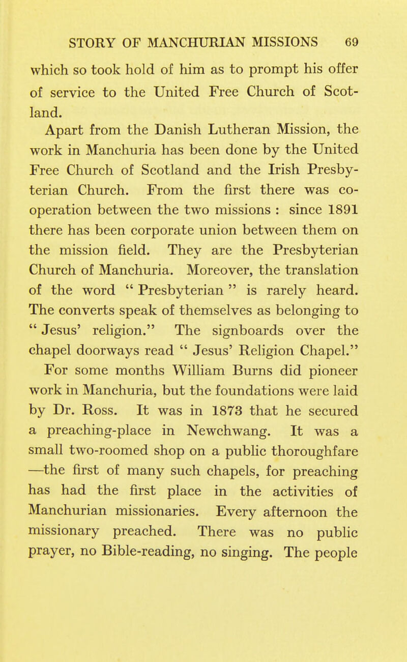 which so took hold of him as to prompt his offer of service to the United Free Church of Scot- land. Apart from the Danish Lutheran Mission, the work in Manchuria has been done by the United Free Church of Scotland and the Irish Presby- terian Church. From the first there was co- operation between the two missions : since 1891 there has been corporate union between them on the mission field. They are the Presbyterian Church of Manchuria. Moreover, the translation of the word  Presbyterian  is rarely heard. The converts speak of themselves as belonging to  Jesus' religion. The signboards over the chapel doorways read  Jesus' Religion Chapel. For some months William Burns did pioneer work in Manchuria, but the foundations were laid by Dr. Ross. It was in 1873 that he secured a preaching-place in Newchwang. It was a small two-roomed shop on a public thoroughfare —the first of many such chapels, for preaching has had the first place in the activities of Manchurian missionaries. Every afternoon the missionary preached. There was no public prayer, no Bible-reading, no singing. The people