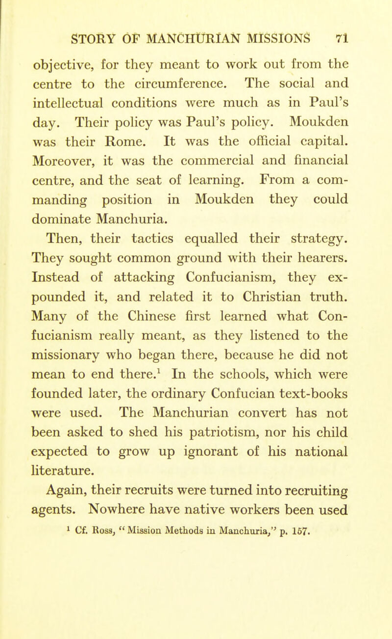 objective, for they meant to work out from the centre to the circumference. The social and intellectual conditions were much as in Paul's day. Their policy was Paul's policy. Moukden was their Rome. It was the official capital. Moreover, it was the commercial and financial centre, and the seat of learning. From a com- manding position in Moukden they could dominate Manchuria. Then, their tactics equalled their strategy. They sought common ground with their hearers. Instead of attacking Confucianism, they ex- pounded it, and related it to Christian truth. Many of the Chinese first learned what Con- fucianism really meant, as they listened to the missionary who began there, because he did not mean to end there.^ In the schools, which were founded later, the ordinary Confucian text-books were used. The Manchurian convert has not been asked to shed his patriotism, nor his child expected to grow up ignorant of his national literature. Again, their recruits were turned into recruiting agents. Nowhere have native workers been used 1 Cf. Rossj  Mission Methods in Manchuria/' p. 167.