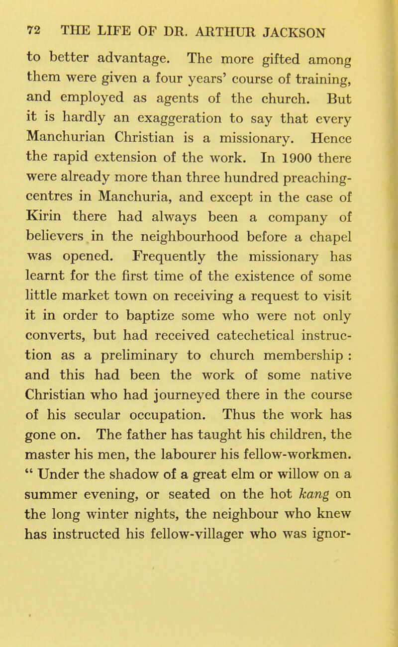 to better advantage. The more gifted among them were given a four years' course of training, and employed as agents of the church. But it is hardly an exaggeration to say that every Manchurian Christian is a missionary. Hence the rapid extension of the work. In 1900 there were already more than three hundred preaching- centres in Manchuria, and except in the case of Kirin there had always been a company of believers in the neighbourhood before a chapel was opened. Frequently the missionary has learnt for the first time of the existence of some little market town on receiving a request to visit it in order to baptize some who were not only converts, but had received catechetical instruc- tion as a preliminary to church membership : and this had been the work of some native Christian who had journeyed there in the course of his secular occupation. Thus the work has gone on. The father has taught his children, the master his men, the labourer his fellow-workmen.  Under the shadow of a great elm or willow on a summer evening, or seated on the hot kang on the long winter nights, the neighbour who knew has instructed his fellow-villager who was ignor-