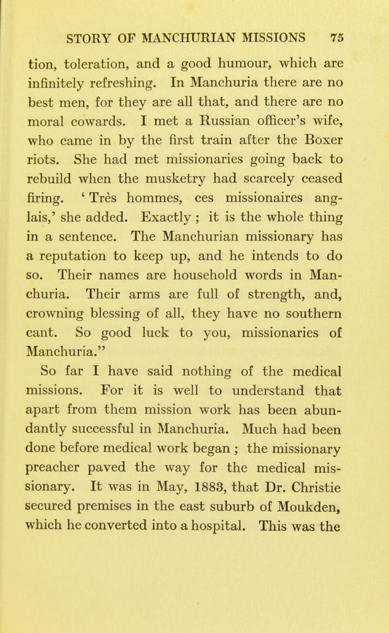 tion, toleration, and a good humour, which are infinitely refreshing. In Manchuria there are no best men, for they are all that, and there are no moral cowards. I met a Russian officer's wife, who came in by the first train after the Boxer riots. She had met missionaries going back to rebuild when the musketry had scarcely ceased firing. ' Tres hommes, ces missionaires ang- lais,' she added. Exactly ; it is the whole thing in a sentence. The Manchurian missionary has a reputation to keep up, and he intends to do so. Their names are household words in Man- churia. Their arms are full of strength, and, crowning blessing of all, they have no southern cant. So good luck to you, missionaries of Manchuria. So far I have said nothing of the medical missions. For it is well to understand that apart from them mission work has been abun- dantly successful in Manchuria. Much had been done before medical work began ; the missionary preacher paved the way for the medical mis- sionary. It was in May, 1883, that Dr. Christie secured premises in the east suburb of Moukden, which he converted into a hospital. This was the