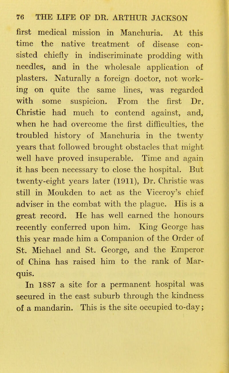 first medical mission in Manchuria. At this time the native treatment of disease con- sisted chiefly in indiscriminate prodding with needles, and in the wholesale application of plasters. Naturally a foreign doctor, not work- ing on quite the same lines, was regarded with some suspicion. From the first Dr. Christie had much to contend against, and, when he had overcome the first difficulties, the troubled history of Manchuria in the twenty years that followed brought obstacles that might well have proved insuperable. Time and again it has been necessary to close the hospital. But twenty-eight years later (1911), Dr. Christie was still in Moukden to act as the Viceroy's chief adviser in the combat with the plague. His is a great record. He has well earned the honours recently conferred upon him. King George has this year made him a Companion of the Order of St. Michael and St. George, and the Emperor of China has raised him to the rank of Mar- quis. In 1887 a site for a permanent hospital was secured in the east suburb through the kindness of a mandarin. This is the site occupied to-day;