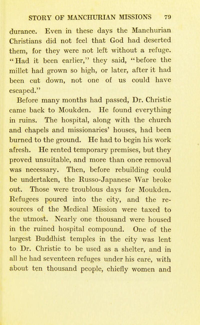 durance. Even in these days the Manchurian Christians did not feel that God had deserted them, for they were not left without a refuge. Had it been earlier, they said, before the millet had grown so high, or later, after it had been cut down, not one of us could have escaped. Before many months had passed, Dr. Christie came back to Moukden. He found everything in ruins. The hospital, along with the church and chapels and missionaries' houses, had been burned to the ground. He had to begin his work afresh. He rented temporary premises, but they proved unsuitable, and more than once removal was necessary. Then, before rebuilding could be undertaken, the Russo-Japanese War broke out. Those were troublous days for Moukden. Refugees poured into the city, and the re- sources of the Medical Mission were taxed to the utmost. Nearly one thousand were housed in the ruined hospital compound. One of the largest Buddhist temples in the city was lent to Dr. Christie to be used as a shelter, and in all he had seventeen refuges under his care, with about ten thousand people, chiefly women and