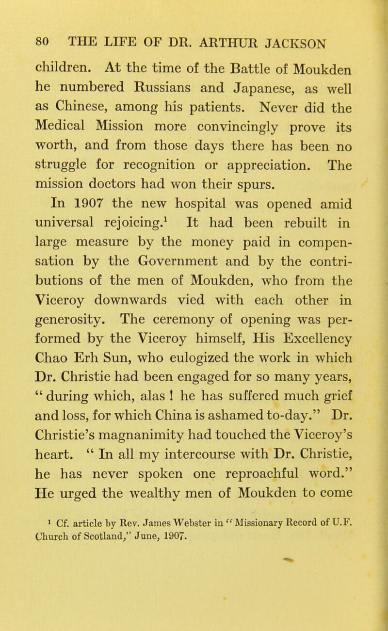children. At the time of the Battle of Moukden he numbered Russians and Japanese, as well as Chinese, among his patients. Never did the Medical Mission more convincingly prove its worth, and from those days there has been no struggle for recognition or appreciation. The mission doctors had won their spurs. In 1907 the new hospital was opened amid universal rejoicing.^ It had been rebuilt in large measure by the money paid in compen- sation by the Government and by the contri- butions of the men of Moukden, who from the Viceroy downwards vied with each other in generosity. The ceremony of opening was per- formed by the Viceroy himself. His Excellency Chao Erh Sun, who eulogized the work in which Dr. Christie had been engaged for so many years,  during which, alas ! he has suffered much grief and loss, for which China is ashamed to-day. Dr. Christie's magnanimity had touched the Viceroy's heart.  In all my intercourse with Dr. Christie, he has never spoken one reproachful word. He urged the wealthy men of Moukden to come 1 Cf. article by Rev. James Webster in  Missionary Record of U.F. Church of Scotland/' June, 1907.