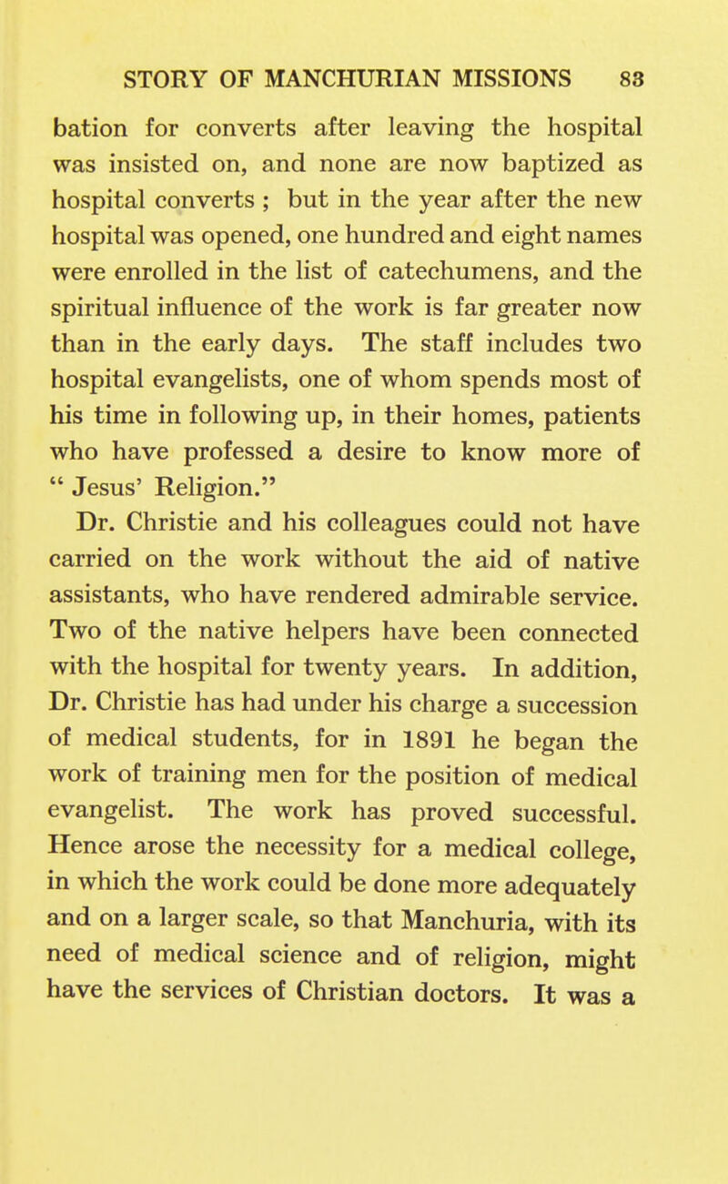 bation for converts after leaving the hospital was insisted on, and none are now baptized as hospital converts ; but in the year after the new hospital was opened, one hundred and eight names were enrolled in the list of catechumens, and the spiritual influence of the work is far greater now than in the early days. The staff includes two hospital evangelists, one of whom spends most of his time in following up, in their homes, patients who have professed a desire to know more of  Jesus' Religion. Dr. Christie and his colleagues could not have carried on the work without the aid of native assistants, who have rendered admirable service. Two of the native helpers have been connected with the hospital for twenty years. In addition, Dr. Christie has had under his charge a succession of medical students, for in 1891 he began the work of training men for the position of medical evangelist. The work has proved successful. Hence arose the necessity for a medical college, in which the work could be done more adequately and on a larger scale, so that Manchuria, with its need of medical science and of religion, might have the services of Christian doctors. It was a