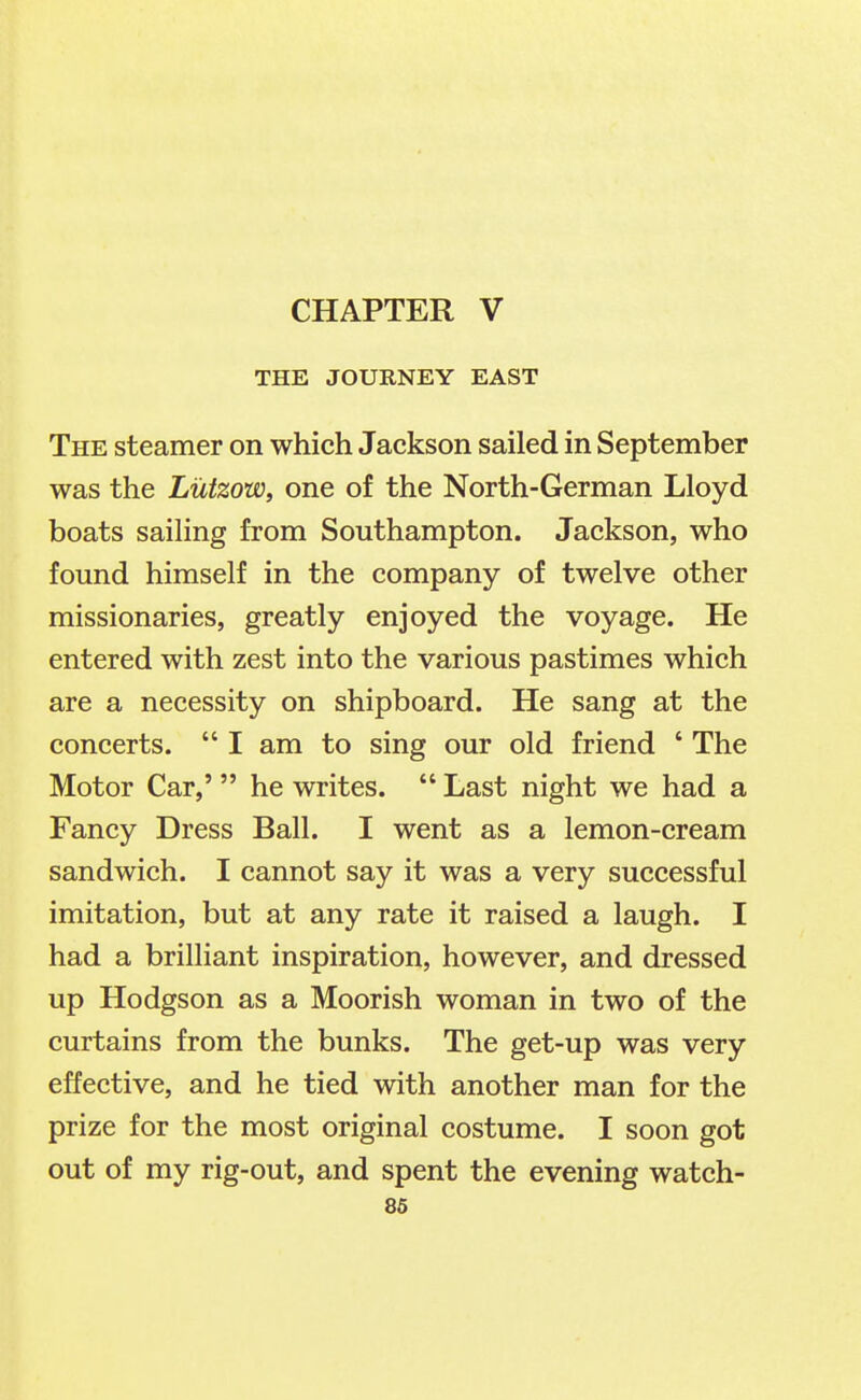 CHAPTER V THE JOURNEY EAST The steamer on which Jackson sailed in September was the Liitzow, one of the North-German Lloyd boats sailing from Southampton. Jackson, who found himself in the company of twelve other missionaries, greatly enjoyed the voyage. He entered with zest into the various pastimes which are a necessity on shipboard. He sang at the concerts.  I am to sing our old friend ' The Motor Car,'  he writes.  Last night we had a Fancy Dress Ball. I went as a lemon-cream sandwich. I cannot say it was a very successful imitation, but at any rate it raised a laugh. I had a brilliant inspiration, however, and dressed up Hodgson as a Moorish woman in two of the curtains from the bunks. The get-up was very effective, and he tied with another man for the prize for the most original costume. I soon got out of my rig-out, and spent the evening watch-