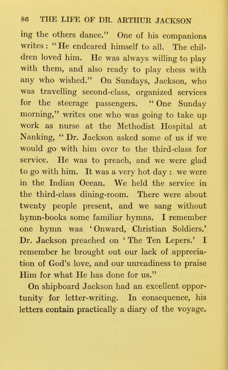 ing the others dance. One of his companions writes :  He endeared himself to all. The chil- dren loved him. He was always willing to play with them, and also ready to play chess with any who wished. On Sundays, Jackson, who was travelling second-class, organized services for the steerage passengers.  One Sunday morning, writes one who was going to take up work as nurse at the Methodist Hospital at Nanking,  Dr. Jackson asked some of us if we would go with him over to the third-class for service. He was to preach, and we were glad to go with him. It was a very hot day : we were in the Indian Ocean. We held the service in the third-class dining-room. There were about twenty people present, and we sang without hymn-books some familiar hymns. I remember one hymn was ' Onward, Christian Soldiers.' Dr. Jackson preached on ' The Ten Lepers.' I remember he brought out our lack of apprecia- tion of God's love, and our unreadiness to praise Him for what He has done for us. On shipboard Jackson had an excellent oppor- tunity for letter-writing. In consequence, his letters contain practically a diary of the voyage.