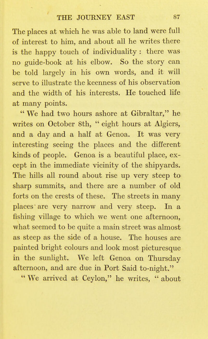 The places at which he was able to land were full of interest to him, and about all he writes there is the happy touch of individuality : there was no guide-book at his elbow. So the story can be told largely in his own words, and it will serve to illustrate the keenness of his observation and the width of his interests. He touched life at many points.  We had two hours ashore at Gibraltar, he writes on October 8th,  eight hours at Algiers, and a day and a half at Genoa. It was very interesting seeing the places and the different kinds of people. Genoa is a beautiful place, ex- cept in the immediate vicinity of the shipyards. The hills all round about rise up very steep to sharp summits, and there are a number of old forts on the crests of these. The streets in many places ■ are very narrow and very steep. In a fishing village to which we went one afternoon, what seemed to be quite a main street was almost as steep as the side of a house. The houses are painted bright colours and look most picturesque in the sunlight. We left Genoa on Thursday afternoon, and are due in Port Said to-night.  We arrived at Ceylon, he writes,  about