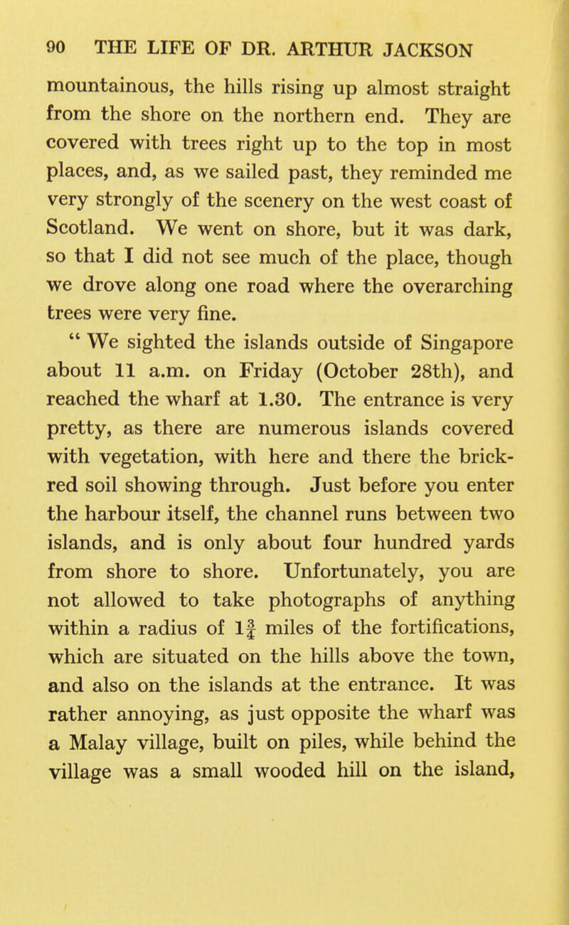 mountainous, the hills rising up almost straight from the shore on the northern end. They are covered with trees right up to the top in most places, and, as we sailed past, they reminded me very strongly of the scenery on the west coast of Scotland. We went on shore, but it was dark, so that I did not see much of the place, though we drove along one road where the overarching trees were very fine.  We sighted the islands outside of Singapore about 11 a.m. on Friday (October 28th), and reached the wharf at 1.30. The entrance is very pretty, as there are numerous islands covered with vegetation, with here and there the brick- red soil showing through. Just before you enter the harbour itself, the channel runs between two islands, and is only about four hundred yards from shore to shore. Unfortunately, you are not allowed to take photographs of anything within a radius of If miles of the fortifications, which are situated on the hills above the town, and also on the islands at the entrance. It was rather annoying, as just opposite the wharf was a Malay village, built on piles, while behind the village was a small wooded hill on the island,