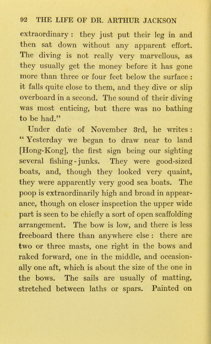 extraordinary : they just put their leg in and then sat down without any apparent effort. The diving is not really very marvellous, as they usually get the money before it has gone more than three or four feet below the surface : it falls quite close to them, and they dive or slip overboard in a second. The sound of their diving was most enticing, but there was no bathing to be had. Under date of November 3rd, he writes: *' Yesterday we began to draw near to land [Hong-Kong], the first sign being our sighting several fishing-junks. They were good-sized boats, and, though they looked very quaint, they were apparently very good sea boats. The poop is extraordinarily high and broad in appear- ance, though on closer inspection the upper wide part is seen to be chiefly a sort of open scaffolding arrangement. The bow is low, and there is less freeboard there than anywhere else : there are two or three masts, one right in the bows and raked forward, one in the middle, and occasion- ally one aft, which is about the size of the one in the bows. The sails are usually of matting, stretched between laths or spars. Painted on