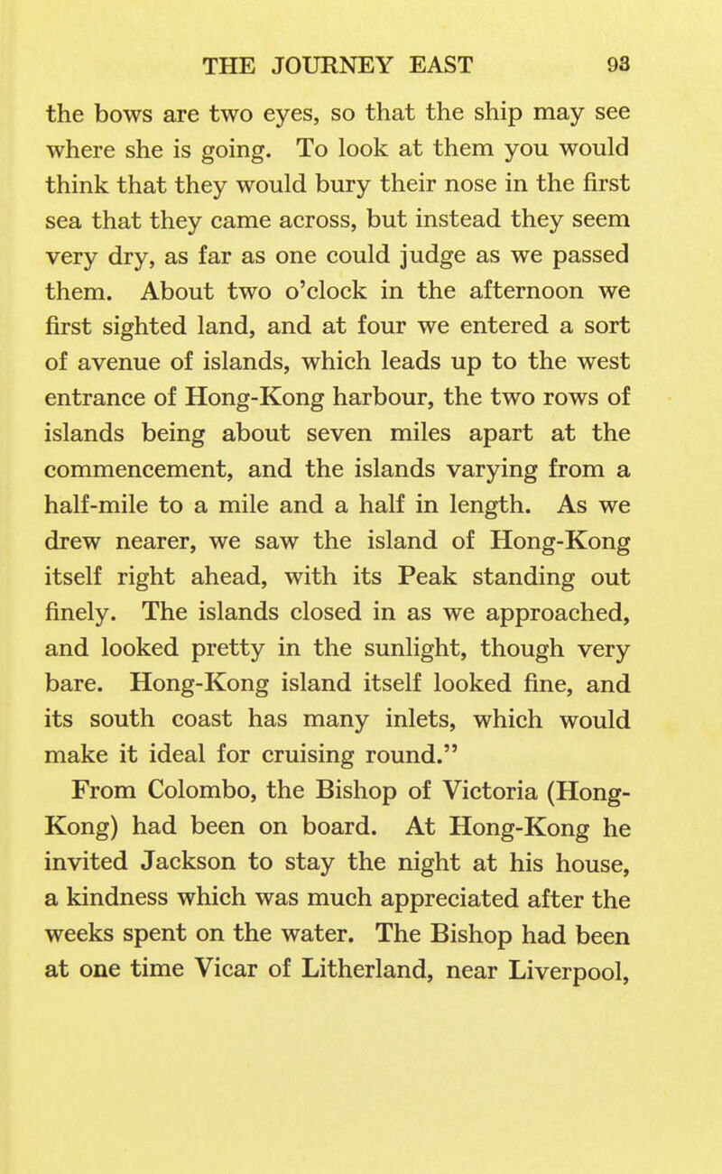 the bows are two eyes, so that the ship may see where she is going. To look at them you would think that they would bury their nose in the first sea that they came across, but instead they seem very dry, as far as one could judge as we passed them. About two o'clock in the afternoon we first sighted land, and at four we entered a sort of avenue of islands, which leads up to the west entrance of Hong-Kong harbour, the two rows of islands being about seven miles apart at the commencement, and the islands varying from a half-mile to a mile and a half in length. As we drew nearer, we saw the island of Hong-Kong itself right ahead, with its Peak standing out finely. The islands closed in as we approached, and looked pretty in the sunlight, though very bare. Hong-Kong island itself looked fine, and its south coast has many inlets, which would make it ideal for cruising round. From Colombo, the Bishop of Victoria (Hong- Kong) had been on board. At Hong-Kong he invited Jackson to stay the night at his house, a kindness which was much appreciated after the weeks spent on the water. The Bishop had been at one time Vicar of Litherland, near Liverpool,