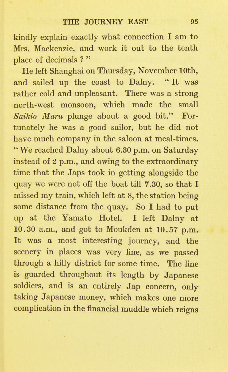kindly explain exactly what connection I am to Mrs. Mackenzie, and work it out to the tenth place of decimals ?  He left Shanghai on Thursday, November 10th, and sailed up the coast to Dalny.  It was rather cold and unpleasant. There was a strong north-west monsoon, which made the small Saikio Maru plunge about a good bit. For- tunately he was a good sailor, but he did not have much company in the saloon at meal-times.  We reached Dalny about 6.80 p.m. on Saturday instead of 2 p.m., and owing to the extraordinary time that the Japs took in getting alongside the quay we were not off the boat till 7.30, so that I missed my train, which left at 8, the station being some distance from the quay. So I had to put up at the Yamato Hotel. I left Dalny at 10.30 a.m., and got to Moukden at 10.57 p.m. It was a most interesting journey, and the scenery in places was very fine, as we passed through a hilly district for some time. The line is guarded throughout its length by Japanese soldiers, and is an entirely Jap concern, only taking Japanese money, which makes one more complication in the financial muddle which reigns