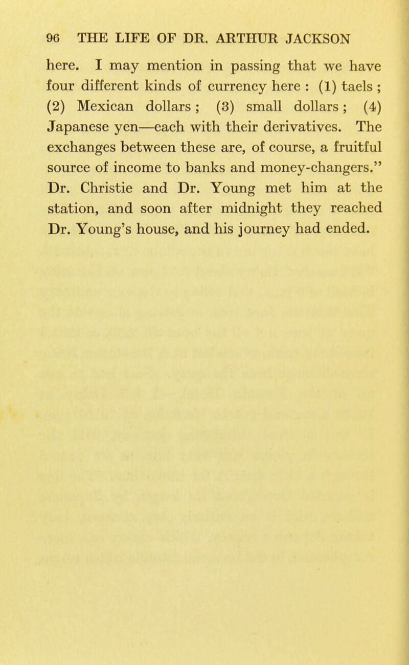 here. I may mention in passing that we have four different kinds of currency here : (1) taels ; (2) Mexican dollars; (3) small dollars; (4) Japanese yen—each with their derivatives. The exchanges between these are, of course, a fruitful source of income to banks and money-changers. Dr. Christie and Dr. Young met him at the station, and soon after midnight they reached Dr. Young's house, and his journey had ended.