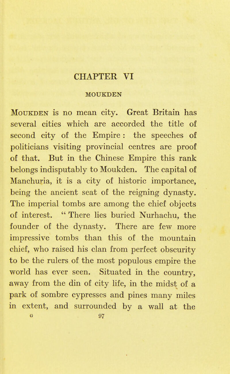 CHAPTER VI MOUKDEN MouKDEN is no mean city. Great Britain has several cities which are accorded the title of second city of the Empire : the speeches of politicians visiting provincial centres are proof of that. But in the Chinese Empire this rank belongs indisputably to Moukden. The capital of Manchuria, it is a city of historic importance, being the ancient seat of the reigning dynasty. The imperial tombs are among the chief objects of interest.  There lies buried Nurhachu, the founder of the dynasty. There are few more impressive tombs than this of the mountain chief, who raised his clan from perfect obscurity to be the rulers of the most populous empire the world has ever seen. Situated in the country, away from the din of city life, in the midst of a park of sombre cypresses and pines many miles in extent, and surrounded by a wall at the