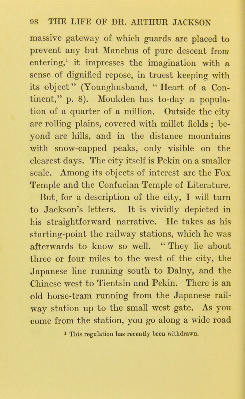 massive gateway of which guards are placed to prevent any but Manchus of pure descent frorr? entering,^ it impresses the imagination with a sense of dignified repose, in truest keeping with its object (Younghusband, Heart of a Con- tinent, p. 8). Moukden has to-day a popula- tion of a quarter of a million. Outside the city are rolling plains, covered with millet fields ; be- yond are hills, and in the distance mountains with snow-capped peaks, only visible on the clearest days. The city itself is Pekin on a smaller scale. Among its objects of interest are the Fox Temple and the Confucian Temple of Literature. But, for a description of the city, I will turn to Jackson's letters. It is vividly depicted in his straightforward narrative. He takes as his starting-point the railway stations, which he was afterwards to know so well.  They lie about three or four miles to the west of the city, the Japanese line running south to Dalny, and the Chinese west to Tientsin and Pekin. There is an old horse-tram running from the Japanese rail- way station up to the small west gate. As you come from the station, you go along a wide road 1 This regulation has recently been withdrawn.