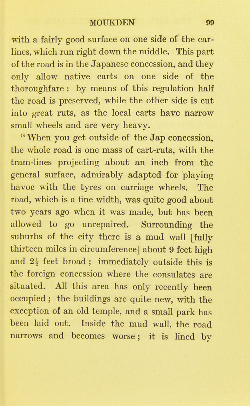 with a fairly good surface on one side of the car- Hnes, which run right down the middle. This part of the road is in the Japanese concession, and they only allow native carts on one side of the thoroughfare : by means of this regulation half the road is preserved, while the other side is cut into great ruts, as the local carts have narrow small wheels and are very heavy.  When you get outside of the Jap concession, the whole road is one mass of cart-ruts, with the tram-lines projecting about an inch from the general surface, admirably adapted for playing havoc with the tyres on carriage wheels. The road, which is a fine width, was quite good about two years ago when it was made, but has been allowed to go unrepaired. Surrounding the suburbs of the city there is a mud wall [fully thirteen miles in circumference] about 9 feet high and 2| feet broad; immediately outside this is the foreign concession where the consulates are situated. All this area has only recently been occupied ; the buildings are quite new, with the exception of an old temple, and a small park has been laid out. Inside the mud wall, the road narrows and becomes worse; it is lined by