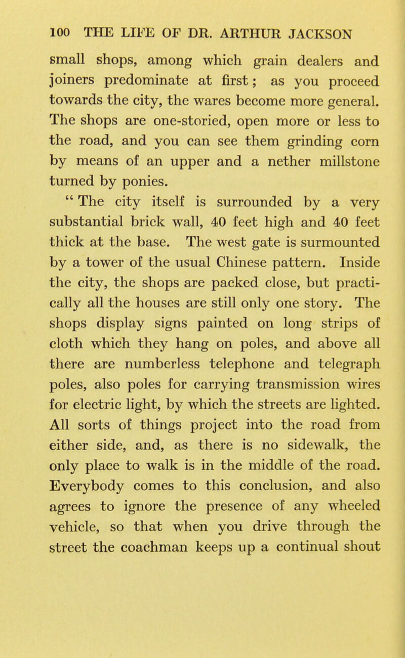 small shops, among which grain dealers and joiners predominate at first; as you proceed towards the city, the wares become more general. The shops are one-storied, open more or less to the road, and you can see them grinding corn by means of an upper and a nether millstone turned by ponies.  The city itself is surrounded by a very substantial brick wall, 40 feet high and 40 feet thick at the base. The west gate is surmounted by a tower of the usual Chinese pattern. Inside the city, the shops are packed close, but practi- cally all the houses are still only one story. The shops display signs painted on long strips of cloth which they hang on poles, and above all there are numberless telephone and telegraph poles, also poles for carrying transmission wires for electric light, by which the streets are lighted. All sorts of things project into the road from either side, and, as there is no sidewalk, the only place to walk is in the middle of the road. Everybody comes to this conclusion, and also agrees to ignore the presence of any wheeled vehicle, so that when you drive through the street the coachman keeps up a continual shout