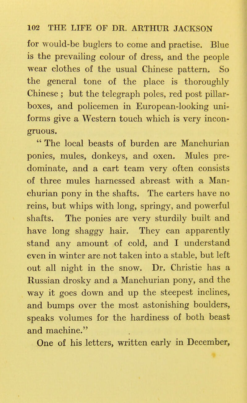 for would-be buglers to come and practise. Blue is the prevailing colour of dress, and the people wear clothes of the usual Chinese pattern. So the general tone of the place is thoroughly Chinese ; but the telegraph poles, red post pillar- boxes, and policemen in European-looking uni- forms give a Western touch which is very incon- gruous.  The local beasts of burden are Manchurian ponies, mules, donkeys, and oxen. Mules pre- dominate, and a cart team very often consists of three mules harnessed abreast with a Man- churian pony in the shafts. The carters have no reins, but whips with long, springy, and powerful shafts. The ponies are very sturdily built and have long shaggy hair. They can apparently stand any amount of cold, and I understand even in winter are not taken into a stable, but left out all night in the snow. Dr. Christie has a Russian drosky and a Manchurian pony, and the way it goes down and up the steepest inclines, and bumps over the most astonishing boulders, speaks volumes for the hardiness of both beast and machine. One of his letters, written early in December,
