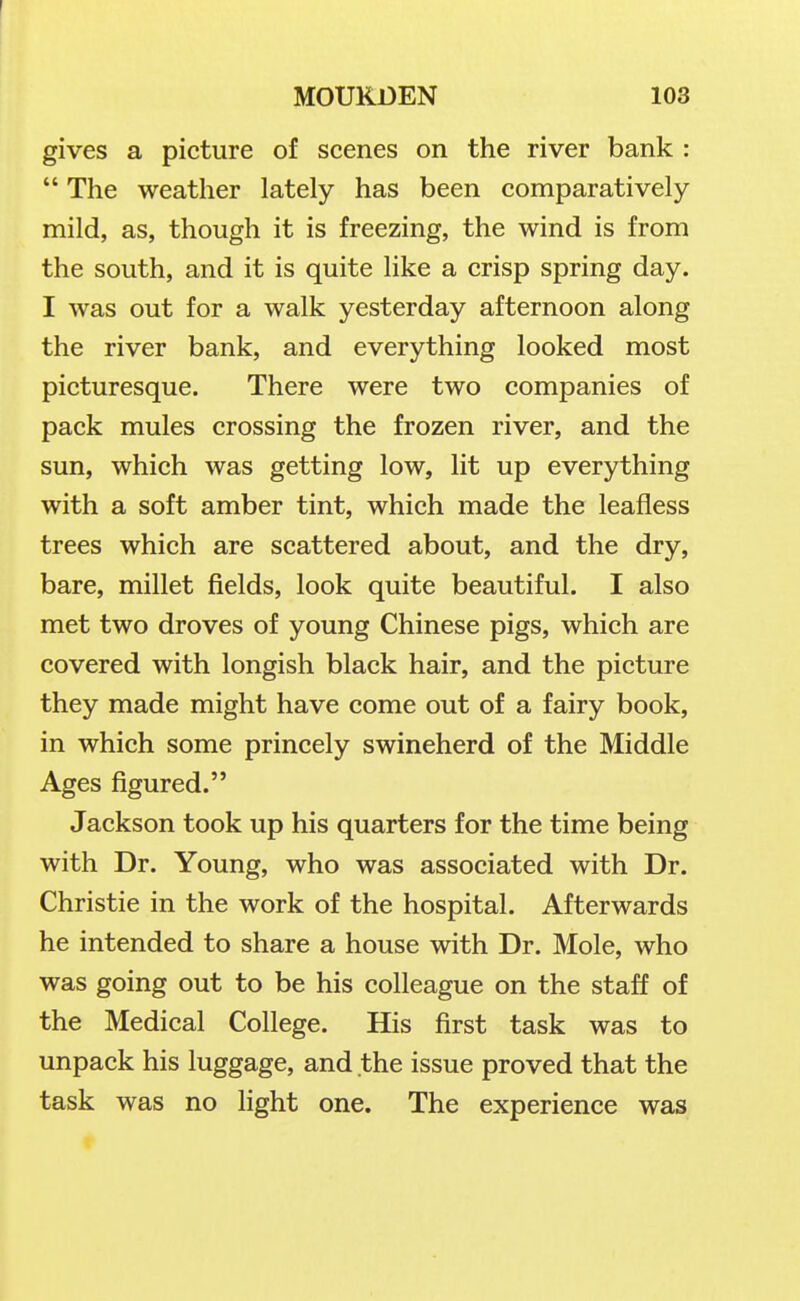 gives a picture of scenes on the river bank :  The weather lately has been comparatively mild, as, though it is freezing, the wind is from the south, and it is quite like a crisp spring day. I was out for a walk yesterday afternoon along the river bank, and everything looked most picturesque. There were two companies of pack mules crossing the frozen river, and the sun, which was getting low, lit up everything with a soft amber tint, which made the leafless trees which are scattered about, and the dry, bare, millet fields, look quite beautiful. I also met two droves of young Chinese pigs, which are covered with longish black hair, and the picture they made might have come out of a fairy book, in which some princely swineherd of the Middle Ages figured. Jackson took up his quarters for the time being with Dr. Young, who was associated with Dr. Christie in the work of the hospital. Afterwards he intended to share a house with Dr. Mole, who was going out to be his colleague on the staff of the Medical College. His first task was to unpack his luggage, and the issue proved that the task was no light one. The experience was