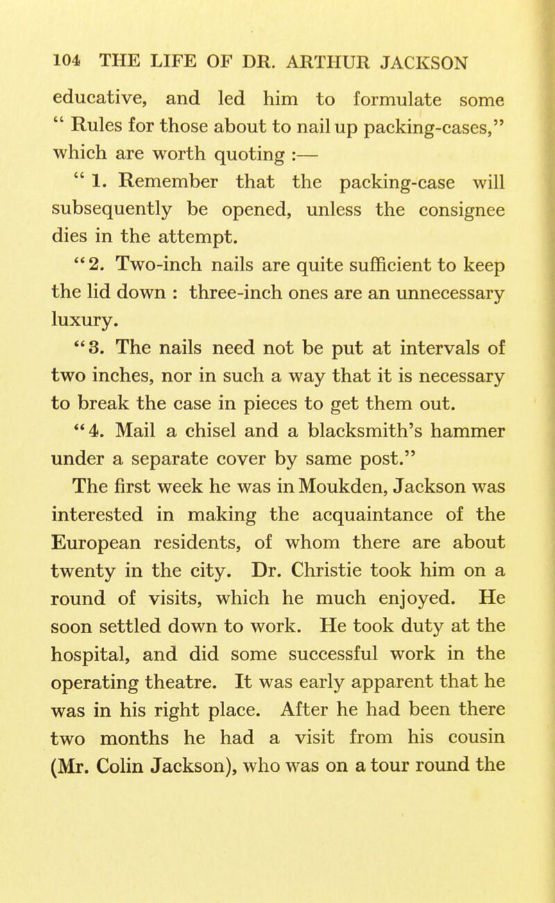 educative, and led him to formulate some  Rules for those about to nail up packing-cases, which are worth quoting :— 1. Remember that the packing-case will subsequently be opened, unless the consignee dies in the attempt.  2. Two-inch nails are quite sufficient to keep the lid down : three-inch ones are an unnecessary luxury. 3. The nails need not be put at intervals of two inches, nor in such a way that it is necessary to break the case in pieces to get them out. 4. Mail a chisel and a blacksmith's hammer under a separate cover by same post. The first week he was in Moukden, Jackson was interested in making the acquaintance of the European residents, of whom there are about twenty in the city. Dr. Christie took him on a round of visits, which he much enjoyed. He soon settled down to work. He took duty at the hospital, and did some successful work in the operating theatre. It was early apparent that he was in his right place. After he had been there two months he had a visit from his cousin (Mr. Colin Jackson), who was on a tour round the