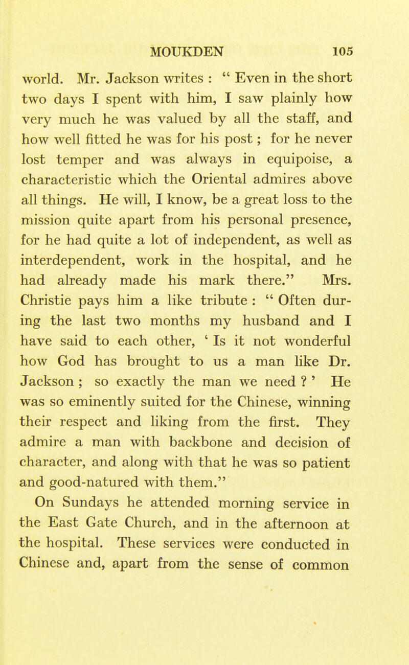 world. Mr. Jackson writes :  Even in the short two days I spent with him, I saw plainly how very much he was valued by all the staff, and how well fitted he was for his post; for he never lost temper and was always in equipoise, a characteristic which the Oriental admires above all things. He will, I know, be a great loss to the mission quite apart from his personal presence, for he had quite a lot of independent, as well as interdependent, work in the hospital, and he had already made his mark there. Mrs. Christie pays him a like tribute :  Often dur- ing the last two months my husband and I have said to each other, ' Is it not wonderful how God has brought to us a man like Dr. Jackson ; so exactly the man we need ? ' He was so eminently suited for the Chinese, winning their respect and liking from the first. They admire a man with backbone and decision of character, and along with that he was so patient and good-natured with them. On Sundays he attended morning service in the East Gate Church, and in the afternoon at the hospital. These services were conducted in Chinese and, apart from the sense of common