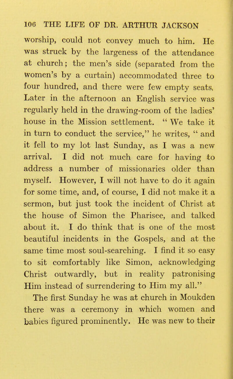 worship, could not convey much to him. He was struck by the largeness of the attendance at church; the men's side (separated from the women's by a curtain) accommodated three to four hundred, and there were few empty seats, Later in the afternoon an English service was regularly held in the drawing-room of the ladies' house in the Mission settlement.  We take it in turn to conduct the service, he writes,  and it fell to my lot last Sunday, as I was a new arrival. I did not much care for having to address a number of missionaries older than myself. However, I will not have to do it again for some time, and, of course, I did not make it a sermon, but just took the incident of Christ at the house of Simon the Pharisee, and talked about it. I do think that is one of the most beautiful incidents in the Gospels, and at the same time most soul-searching. I find it so easy to sit comfortably like Simon, acknowledging Christ outwardly, but in reality patronising Him instead of surrendering to Him my all. The first Sunday he was at church in Moukden there was a ceremony in which women and babies figured prominently. He was new to their