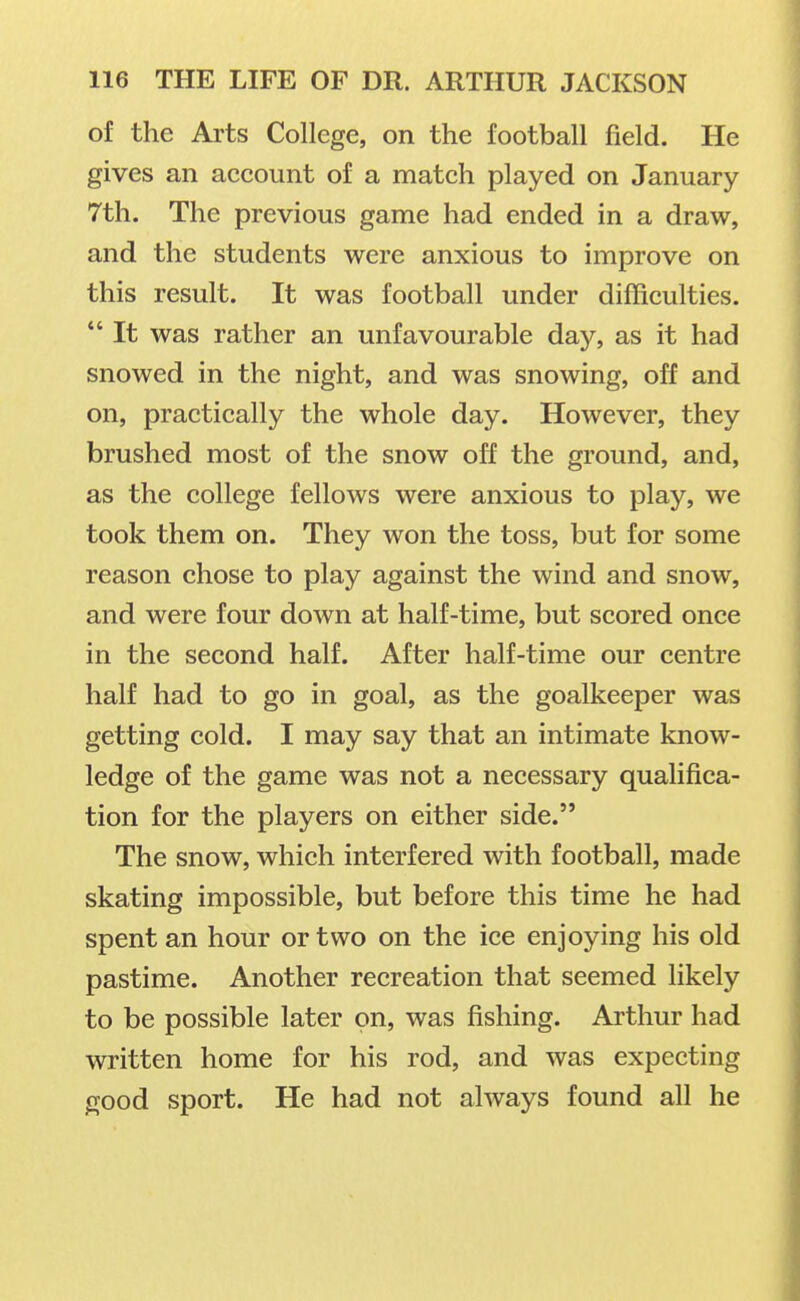 of the Arts College, on the football field. He gives an aecount of a match played on January 7th. The previous game had ended in a draw, and the students were anxious to improve on this result. It was football under difficulties.  It was rather an unfavourable day, as it had snowed in the night, and was snowing, off and on, practically the whole day. However, they brushed most of the snow off the ground, and, as the college fellows were anxious to play, we took them on. They won the toss, but for some reason chose to play against the wind and snow, and were four down at half-time, but scored once in the second half. After half-time our centre half had to go in goal, as the goalkeeper was getting cold. I may say that an intimate know- ledge of the game was not a necessary qualifica- tion for the players on either side. The snow, which interfered with football, made skating impossible, but before this time he had spent an hour or two on the ice enjoying his old pastime. Another recreation that seemed likely to be possible later on, was fishing. Arthur had written home for his rod, and was expecting good sport. He had not always found all he