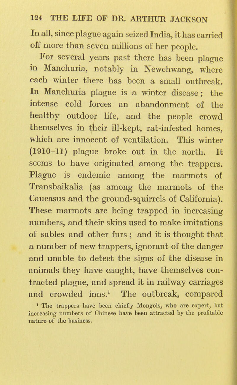 In all, since plague again seized India, it has carried off more than seven millions of her people. For several years past there has been plague in Manchuria, notably in Newchwang, where each winter there has been a small outbreak. In Manchuria plague is a winter disease; the intense cold forces an abandonment of the healthy outdoor life, and the people crowd themselves in their ill-kept, rat-infested homes, which are innocent of ventilation. This winter (1910-11) plague broke out in the north. It seems to have originated among the trappers. Plague is endemic among the marmots of Transbaikalia (as among the marmots of the Caucasus and the ground-squirrels of California). These marmots are being trapped in increasing numbers, and their skins used to make imitations of sables and other furs ; and it is thought that a number of new trappers, ignorant of the danger and unable to detect the signs of the disease in animals they have caught, have themselves con- tracted plague, and spread it in railway carriages and crowded inns.^ The outbreak, compared ^ The trappers have been chiefly Mongols, who are expert, but increasing numbers of Chinese have been attracted by the profitable nature of the business.
