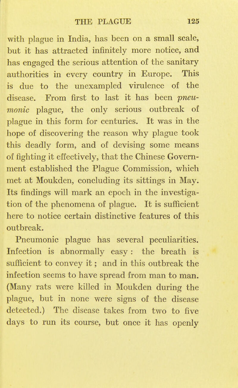with plague in India, has been on a small scale, but it has attracted infinitely more notice, and has engaged the serious attention of the sanitary authorities in every country in Europe. This is due to the unexampled virulence of the disease. From first to last it has been pneu- monic plague, the only serious outbreak of plague in this form for centuries. It was in the hope of discovering the reason why plague took this deadly form, and of devising some means of fighting it effectively, that the Chinese Govern- ment established the Plague Commission, which met at Moukden, concluding its sittings in May. Its findings will mark an epoch in the investiga- tion of the phenomena of plague. It is sufficient here to notice certain distinctive features of this outbreak. Pneumonic plague has several peculiarities. Infection is abnormally easy: the breath is sufficient to convey it; and in this outbreak the infection seems to have spread from man to man. (Many rats were killed in Moukden during the plague, but in none were signs of the disease detected.) The disease takes from two to five days to run its course, but once it has openly