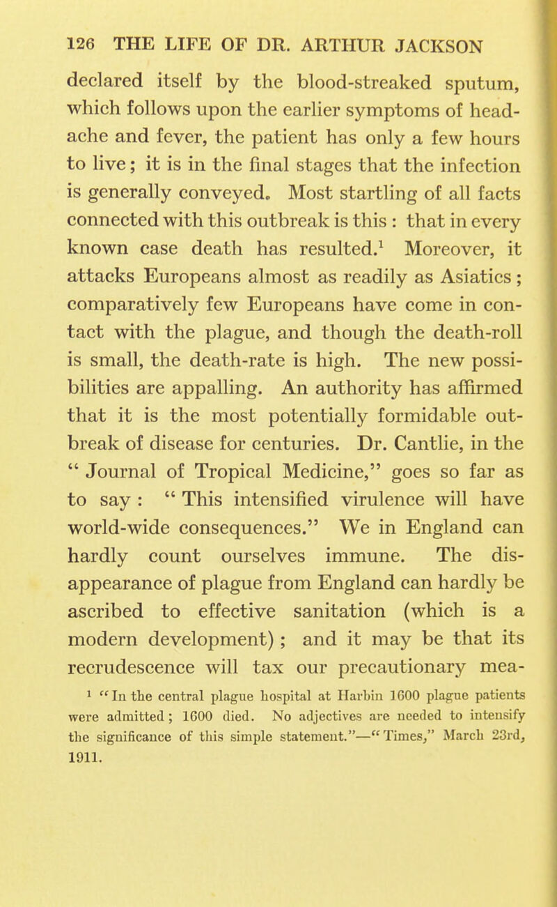declared itself by the blood-streaked sputum, which follows upon the earlier symptoms of head- ache and fever, the patient has only a few hours to live; it is in the final stages that the infection is generally conveyed. Most startling of all facts connected with this outbreak is this : that in every known case death has resulted/ Moreover, it attacks Europeans almost as readily as Asiatics ; comparatively few Europeans have come in con- tact with the plague, and though the death-roll is small, the death-rate is high. The new possi- bilities are appalling. An authority has affirmed that it is the most potentially formidable out- break of disease for centuries. Dr. Cantlie, in the  Journal of Tropical Medicine, goes so far as to say :  This intensified virulence will have world-wide consequences. We in England can hardly count ourselves immune. The dis- appearance of plague from England can hardly be ascribed to effective sanitation (which is a modern development); and it may be that its recrudescence will tax our precautionary mea- 1 In the central plague hospital at Havhin IGOO plague patients wei-e admitted; 1600 died. No adjectives are needed to intensify the significance of this simple statement.—Times/' March 23rd, 1911.