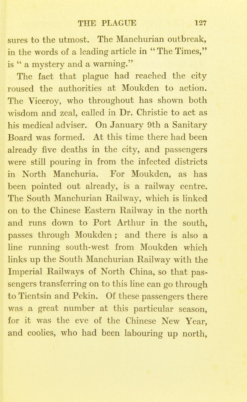 sures to the utmost. The Manchurian outbreak, in the words of a leading article in The Times, is a mystery and a warning. The fact that plague had reached the city roused the authorities at Moukden to action. The Viceroy, who throughout has shown both wisdom and zeal, called in Dr. Christie to act as his medical adviser. On January 9th a Sanitary Board was formed. At this time there had been already five deaths in the city, and passengers were still pouring in from the infected districts in North Manchuria. For Moukden, as has been pointed out already, is a railway centre. The South Manchurian Railway, which is linked on to the Chinese Eastern Railway in the north and runs down to Port Arthur in the south, passes through Moukden ; and there is also a line running south-west from Moukden which links up the South Manchurian Railway with the Imperial Railways of North China, so that pas- sengers transferring on to this line can go through to Tientsin and Pekin. Of these passengers there was a great number at this particular season, for it was the eve of the Chinese New Year, and coolies, who had been labouring up north,