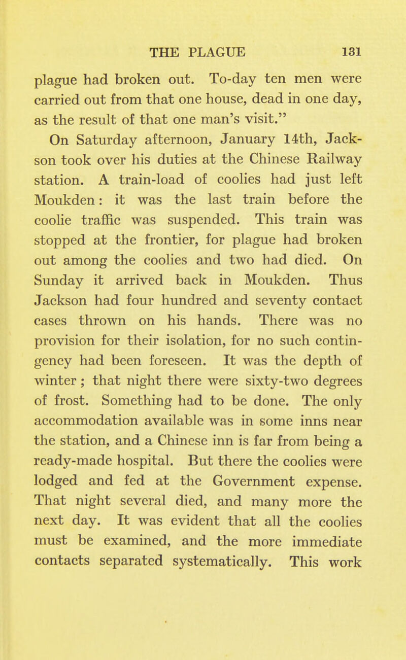 plague had broken out. To-day ten men were carried out from that one house, dead in one day, as the result of that one man's visit. On Saturday afternoon, January 14th, Jack- son took over his duties at the Chinese Railway station. A train-load of coolies had just left Moukden: it was the last train before the coolie traffic was suspended. This train was stopped at the frontier, for plague had broken out among the coolies and two had died. On Sunday it arrived back in Moukden. Thus Jackson had four hundred and seventy contact cases thrown on his hands. There was no provision for their isolation, for no such contin- gency had been foreseen. It was the depth of winter ; that night there were sixty-two degrees of frost. Something had to be done. The only accommodation available was in some inns near the station, and a Chinese inn is far from being a ready-made hospital. But there the coolies were lodged and fed at the Government expense. That night several died, and many more the next day. It was evident that all the coolies must be examined, and the more immediate contacts separated systematically. This work