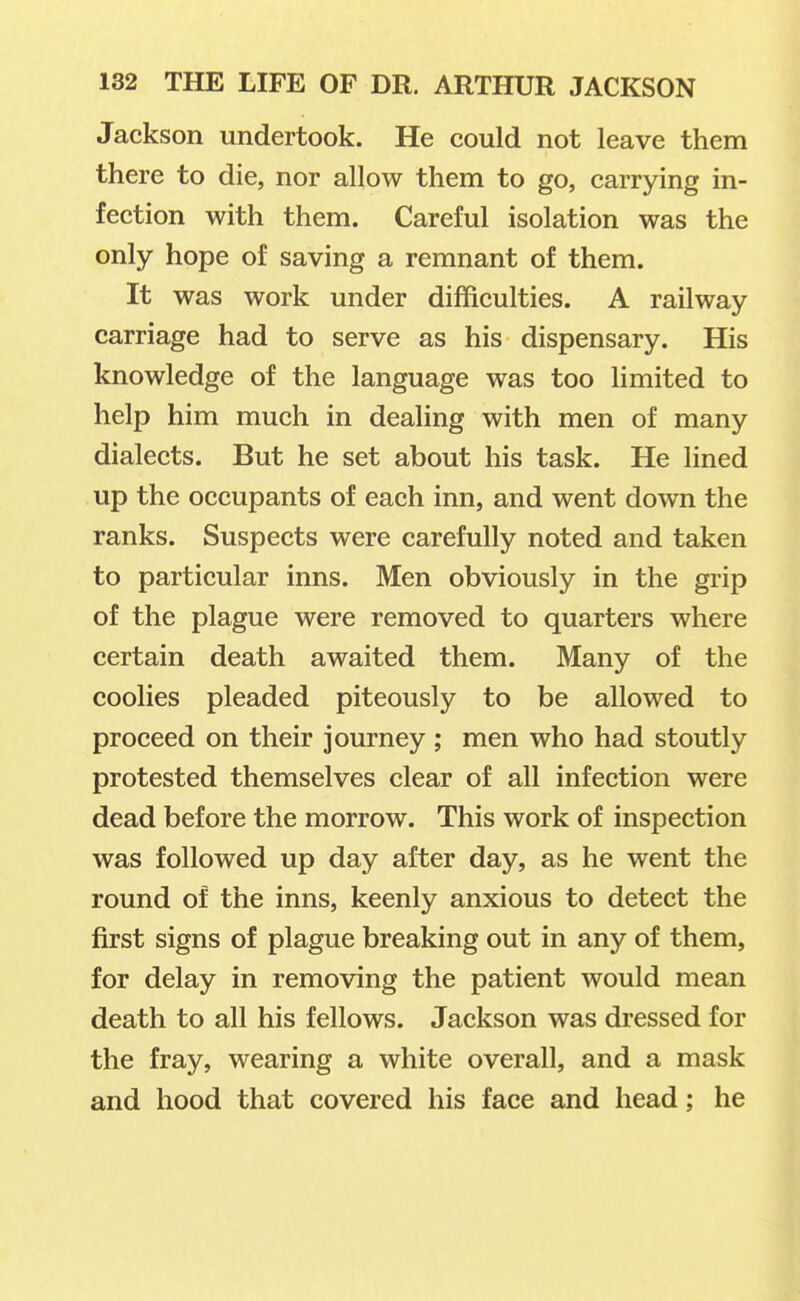 Jackson undertook. He could not leave them there to die, nor allow them to go, carrying in- fection with them. Careful isolation was the only hope of saving a remnant of them. It was work under difficulties. A railway carriage had to serve as his dispensary. His knowledge of the language was too limited to help him much in dealing with men of many dialects. But he set about his task. He lined up the occupants of each inn, and went down the ranks. Suspects were carefully noted and taken to particular inns. Men obviously in the grip of the plague were removed to quarters where certain death awaited them. Many of the coolies pleaded piteously to be allowed to proceed on their journey ; men who had stoutly protested themselves clear of all infection were dead before the morrow. This work of inspection was followed up day after day, as he went the round of the inns, keenly anxious to detect the first signs of plague breaking out in any of them, for delay in removing the patient would mean death to all his fellows. Jackson was dressed for the fray, wearing a white overall, and a mask and hood that covered his face and head; he