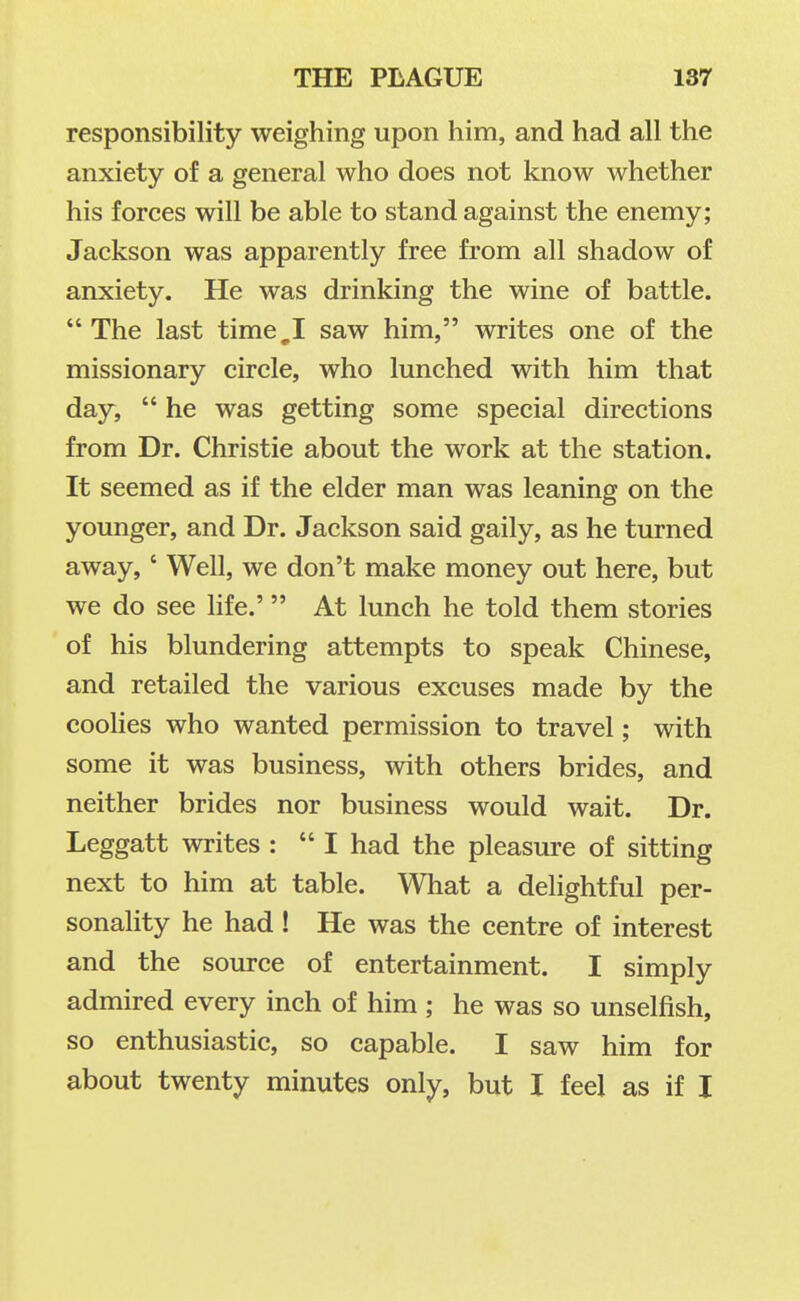 responsibility weighing upon him, and had all the anxiety of a general who does not know whether his forces will be able to stand against the enemy; Jackson was apparently free from all shadow of anxiety. He was drinking the wine of battle. The last time,I saw him, writes one of the missionary circle, who lunched with him that day,  he was getting some special directions from Dr. Christie about the work at the station. It seemed as if the elder man was leaning on the younger, and Dr. Jackson said gaily, as he turned away,' Well, we don't make money out here, but we do see hfe.' At lunch he told them stories of his blundering attempts to speak Chinese, and retailed the various excuses made by the coolies who wanted permission to travel; with some it was business, with others brides, and neither brides nor business would wait. Dr. Leggatt writes :  I had the pleasure of sitting next to him at table. What a delightful per- sonality he had ! He was the centre of interest and the source of entertainment. I simply admired every inch of him ; he was so unselfish, so enthusiastic, so capable. I saw him for about twenty minutes only, but 1 feel as if I