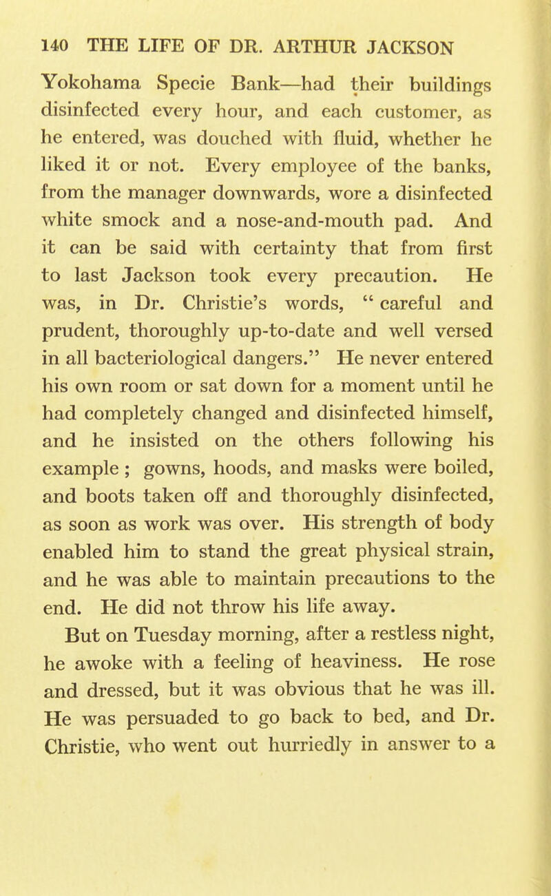 Yokohama Specie Bank—had their buildings disinfected every hour, and each customer, as he entered, was douched with fluid, whether he liked it or not. Every employee of the banks, from the manager downwards, wore a disinfected white smock and a nose-and-mouth pad. And it can be said with certainty that from first to last Jackson took every precaution. He was, in Dr. Christie's words,  careful and prudent, thoroughly up-to-date and well versed in all bacteriological dangers. He never entered his own room or sat down for a moment until he had completely changed and disinfected himself, and he insisted on the others following his example ; gowns, hoods, and masks were boiled, and boots taken off and thoroughly disinfected, as soon as work was over. His strength of body enabled him to stand the great physical strain, and he was able to maintain precautions to the end. He did not throw his life away. But on Tuesday morning, after a restless night, he awoke with a feeling of heaviness. He rose and dressed, but it was obvious that he was ill. He was persuaded to go back to bed, and Dr. Christie, who went out hurriedly in answer to a
