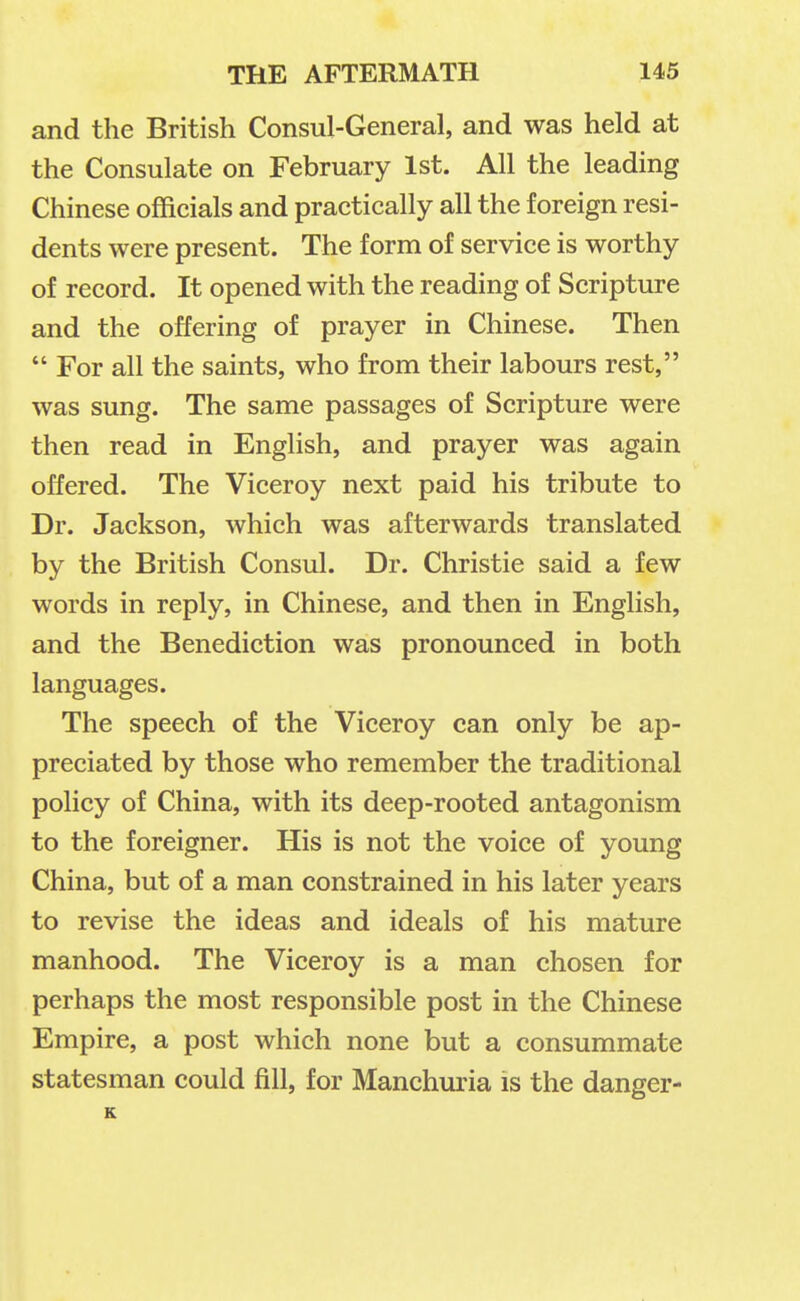 and the British Consul-General, and was held at the Consulate on February 1st. All the leading Chinese officials and practically all the foreign resi- dents were present. The form of service is worthy of record. It opened with the reading of Scripture and the offering of prayer in Chinese. Then  For all the saints, who from their labours rest, was sung. The same passages of Scripture were then read in English, and prayer was again offered. The Viceroy next paid his tribute to Dr. Jackson, which was afterwards translated by the British Consul. Dr. Christie said a few words in reply, in Chinese, and then in English, and the Benediction was pronounced in both languages. The speech of the Viceroy can only be ap- preciated by those who remember the traditional policy of China, with its deep-rooted antagonism to the foreigner. His is not the voice of young China, but of a man constrained in his later years to revise the ideas and ideals of his mature manhood. The Viceroy is a man chosen for perhaps the most responsible post in the Chinese Empire, a post which none but a consummate statesman could fill, for Manchuria is the danger- K