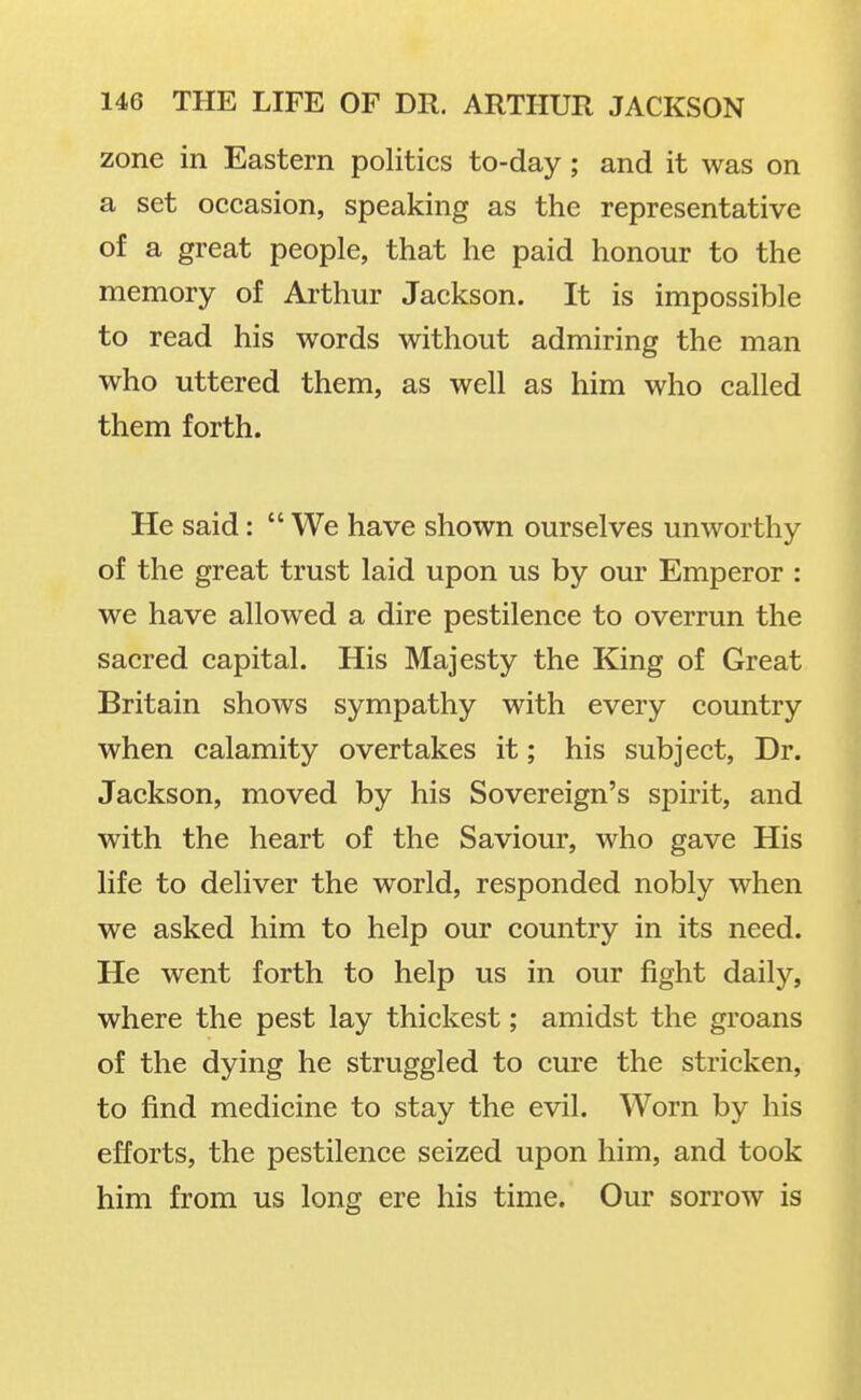 zone in Eastern politics to-day ; and it was on a set occasion, speaking as the representative of a great people, that he paid honour to the memory of Arthur Jackson. It is impossible to read his words without admiring the man who uttered them, as well as him who called them forth. He said:  We have shown ourselves unworthy of the great trust laid upon us by our Emperor : we have allowed a dire pestilence to overrun the sacred capital. His Majesty the King of Great Britain shows sympathy with every country when calamity overtakes it; his subject, Dr. Jackson, moved by his Sovereign's spirit, and with the heart of the Saviour, who gave His life to deliver the world, responded nobly when we asked him to help our country in its need. He went forth to help us in our fight daily, where the pest lay thickest; amidst the groans of the dying he struggled to cure the stricken, to find medicine to stay the evil. Worn by his efforts, the pestilence seized upon him, and took him from us long ere his time. Our sorrow is