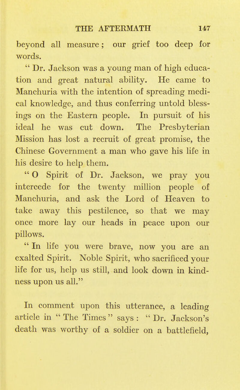 beyond all measure; our grief too deep for words.  Dr. Jackson was a young man of high educa- tion and great natural ability. He came to Manchuria with the intention of spreading medi- cal knowledge, and thus conferring untold bless- ings on the Eastern people. In pursuit of his ideal he was cut down. The Presbyterian Mission has lost a recruit of great promise, the Chinese Government a man who gave his life in his desire to help them.  O Spirit of Dr. Jackson, we pray you intercede for the twenty million people of Manchuria, and ask the Lord of Heaven to take away this pestilence, so that we may once more lay our heads in peace upon our pillows.  In life you were brave, now you are an exalted Spirit. Noble Spirit, who sacrificed your life for us, help us still, and look down in kind- ness upon us all. In comment upon this utterance, a leading article in  The Times  says : Dr. Jackson's death was worthy of a soldier on a battlefield,
